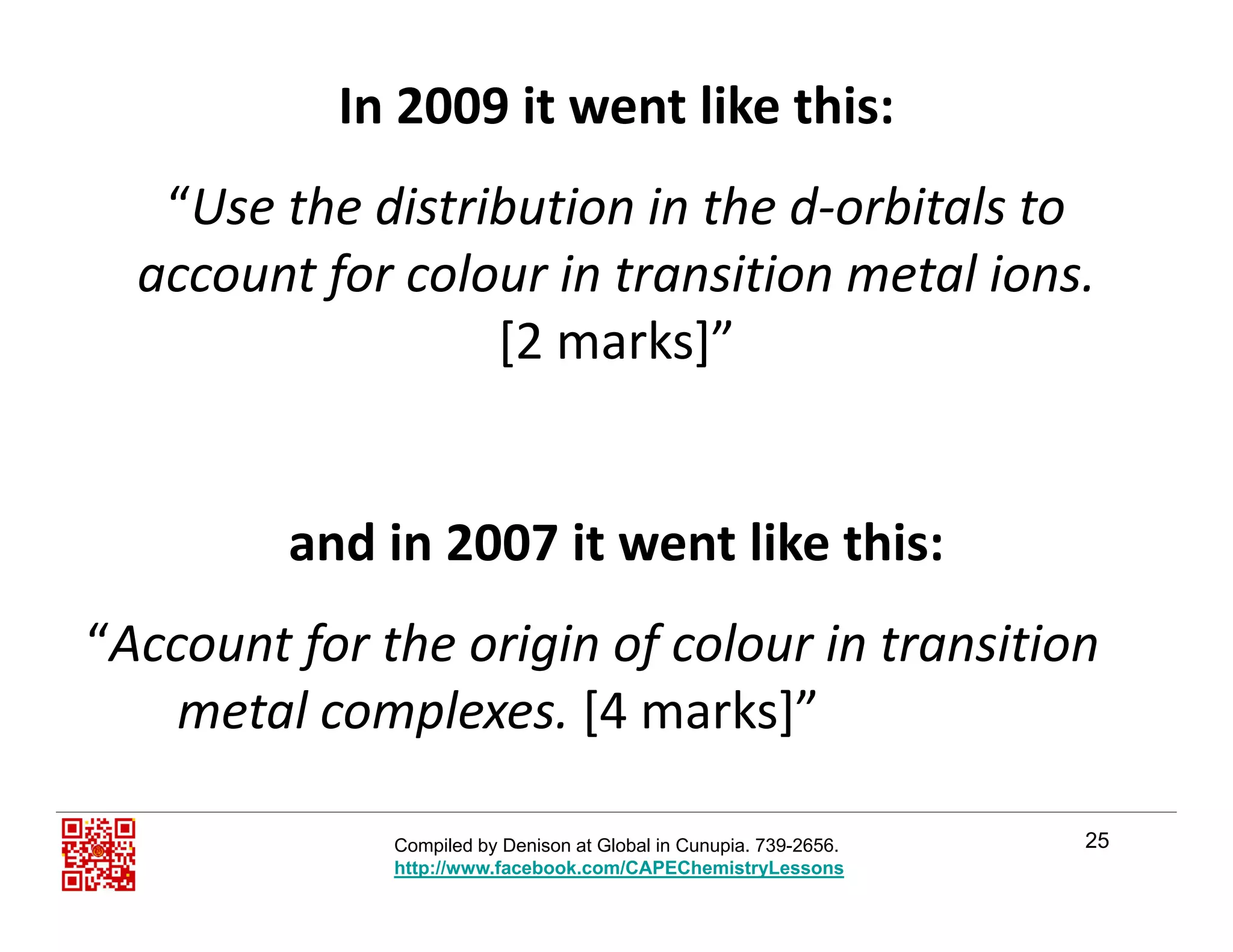 In 2009 it went like this:
“Use the distribution in the d‐orbitals to 
account for colour in transition metal ions.f
[2 marks]”
and in 2007 it went like this:and in 2007 it went like this:
“Account for the origin of colour in transitionAccount for the origin of colour in transition 
metal complexes. [4 marks]”
25Compiled by Denison at Global in Cunupia. 739-2656.
http://www.facebook.com/CAPEChemistryLessons
 