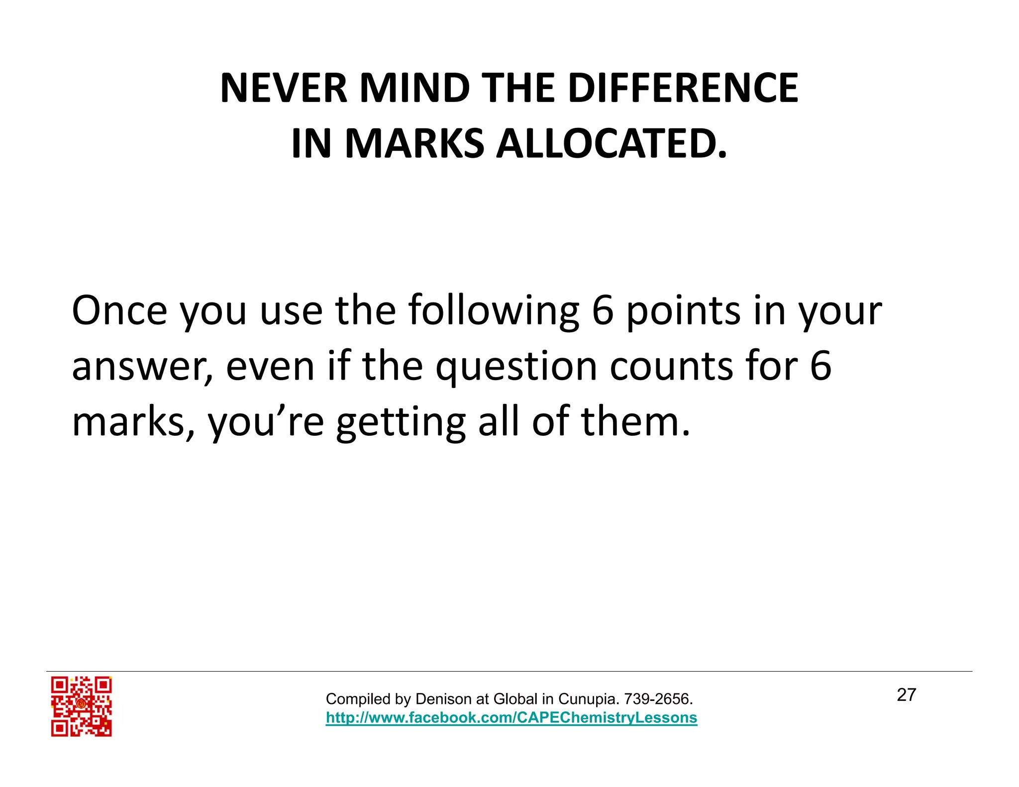 NEVER MIND THE DIFFERENCE                 
IN MARKS ALLOCATEDIN MARKS ALLOCATED.
Once you use the following 6 points in your 
answer, even if the question counts for 6 
marks, you’re getting all of them.y g g
27Compiled by Denison at Global in Cunupia. 739-2656.
http://www.facebook.com/CAPEChemistryLessons
 