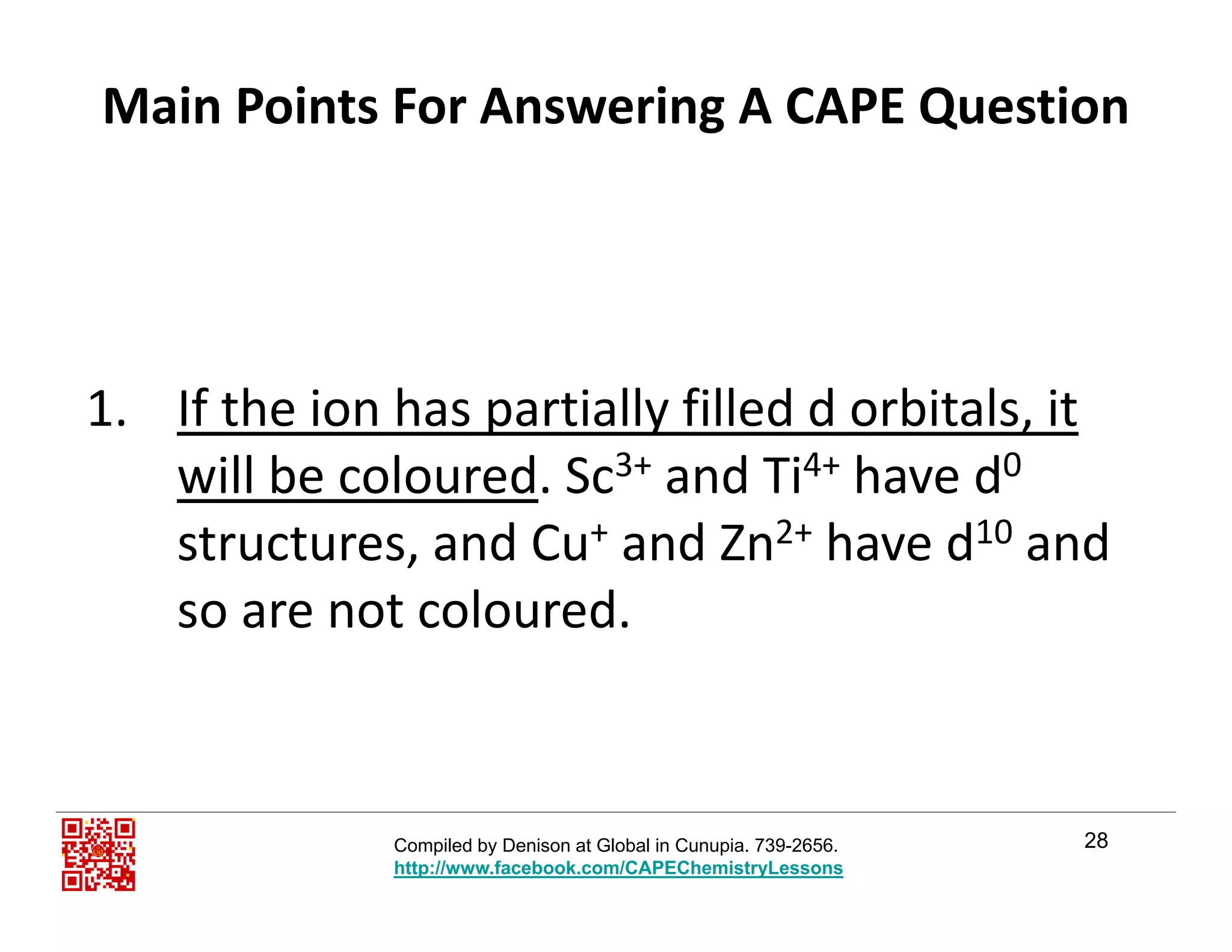 Main Points For Answering A CAPE Question
1 If the ion has partially filled d orbitals it1. If the ion has partially filled d orbitals, it
will be coloured. Sc3+ and Ti4+ have d0
structures and Cu+ and Zn2+ have d10 andstructures, and Cu+ and Zn2+ have d10 and 
so are not coloured.
28Compiled by Denison at Global in Cunupia. 739-2656.
http://www.facebook.com/CAPEChemistryLessons
 