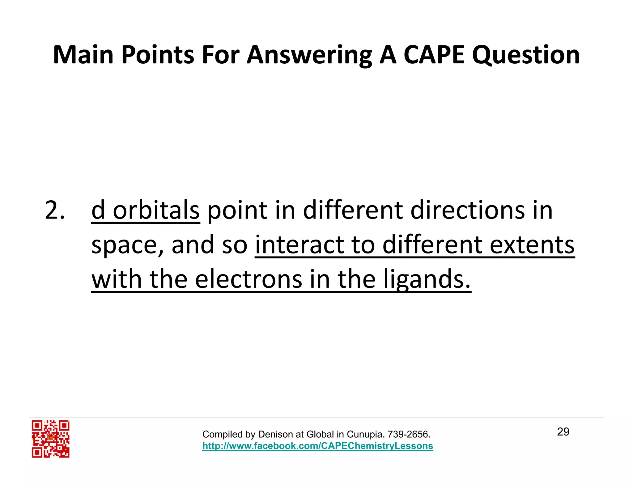 Main Points For Answering A CAPE Question
2 d orbitals point in different directions in2. d orbitals point in different directions in 
space, and so interact to different extents 
with the electrons in the ligandswith the electrons in the ligands.
29Compiled by Denison at Global in Cunupia. 739-2656.
http://www.facebook.com/CAPEChemistryLessons
 