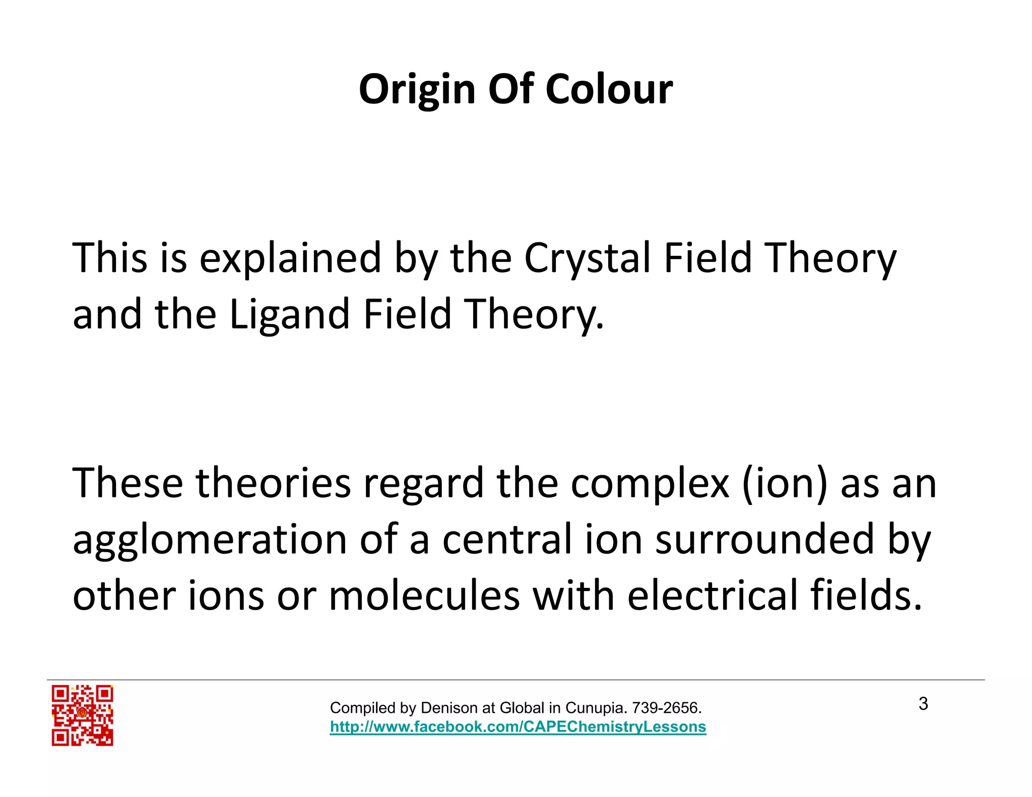 Origin Of Colour
Thi i l i d b th C t l Fi ld ThThis is explained by the Crystal Field Theory 
and the Ligand Field Theory.
These theories regard the complex (ion) as an 
agglomeration of a central ion surrounded byagglomeration of a central ion surrounded by 
other ions or molecules with electrical fields. 
3Compiled by Denison at Global in Cunupia. 739-2656.
http://www.facebook.com/CAPEChemistryLessons
 