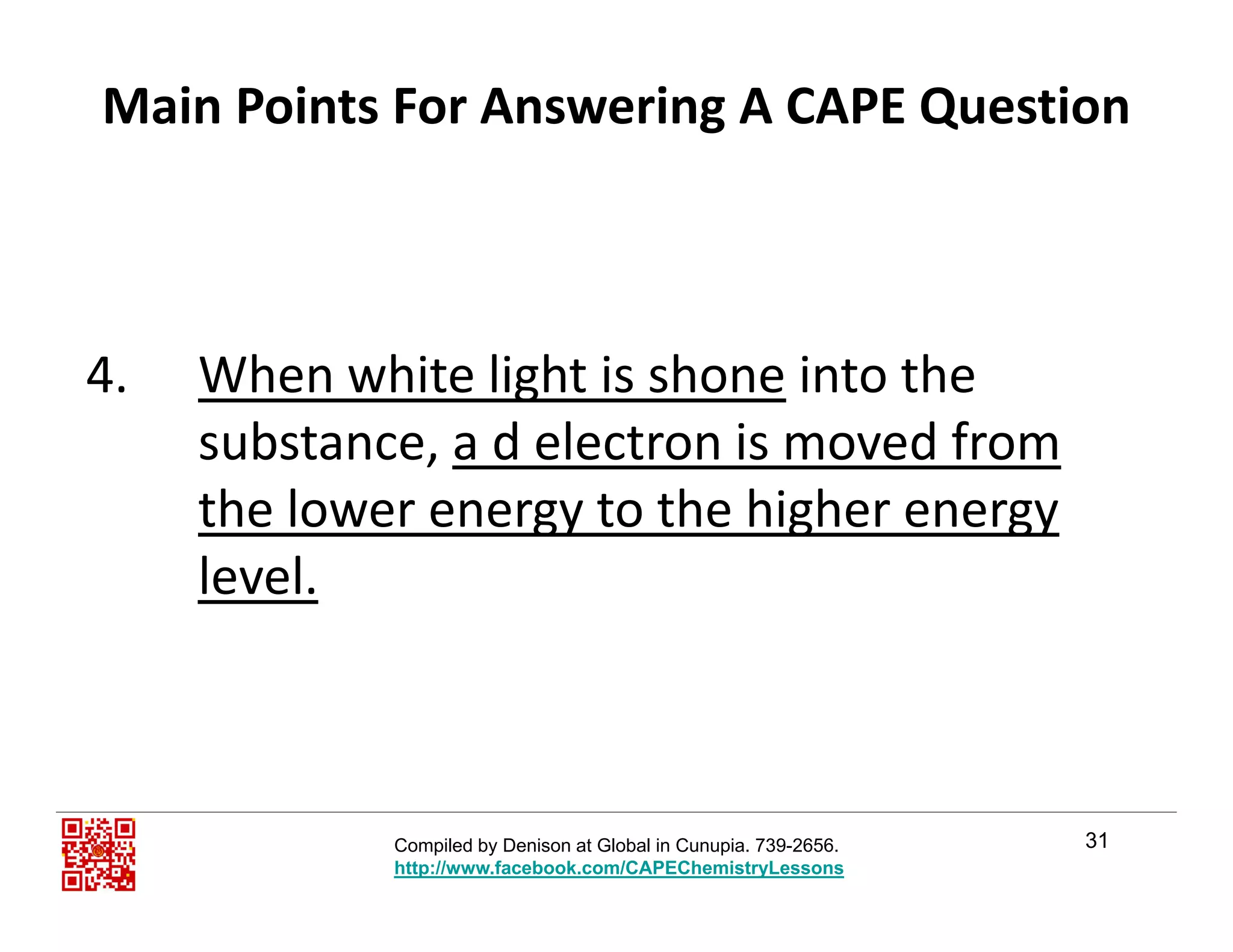 Main Points For Answering A CAPE Question
4. When white light is shone into the 
substance, a d electron is moved from
the lower energy to the higher energy gy g gy
level.
31Compiled by Denison at Global in Cunupia. 739-2656.
http://www.facebook.com/CAPEChemistryLessons
 