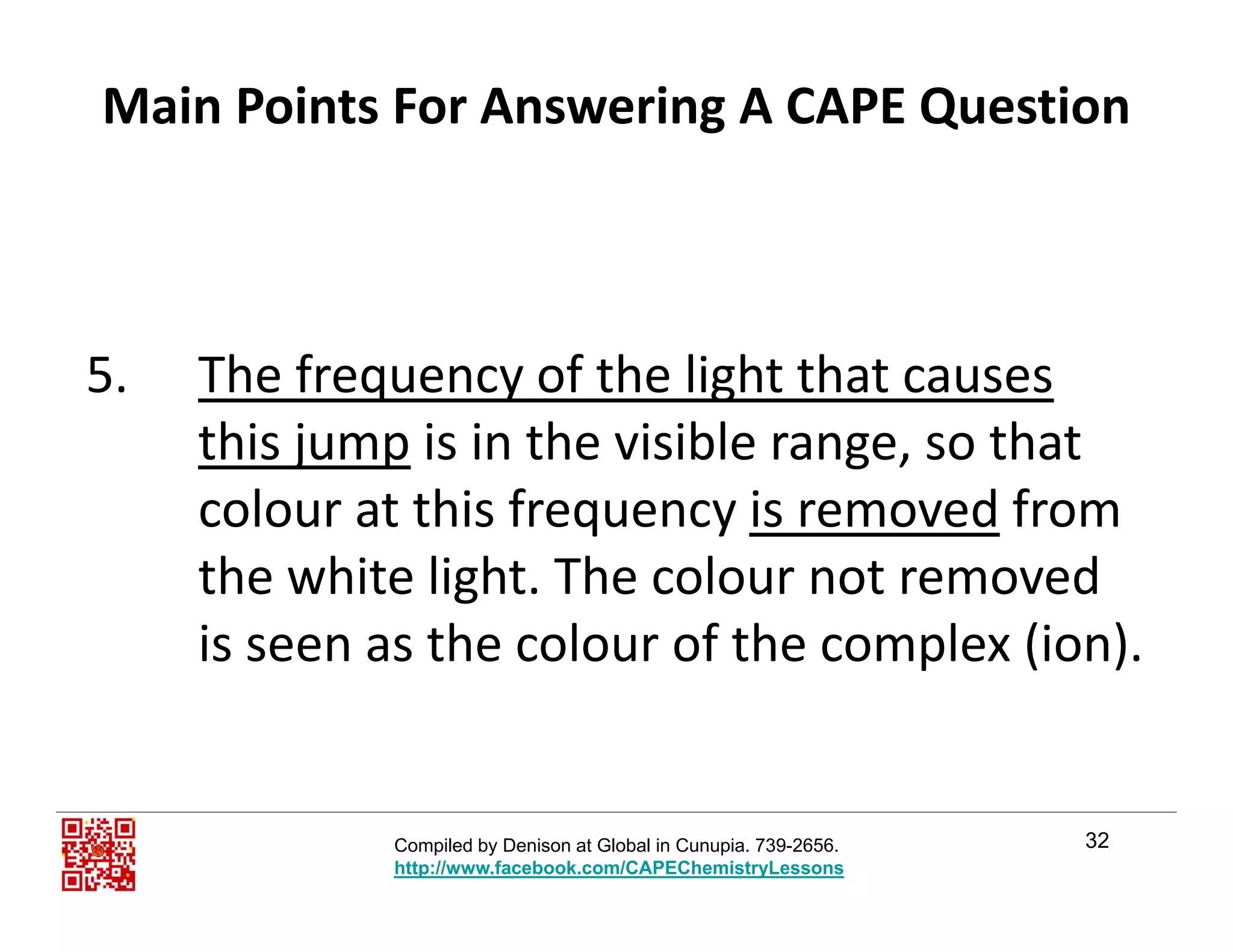 Main Points For Answering A CAPE Question
5. The frequency of the light that causes 
this jump is in the visible range, so that 
colour at this frequency is removed from q y
the white light. The colour not removed 
is seen as the colour of the complex (ion).is seen as the colour of the complex (ion).
32Compiled by Denison at Global in Cunupia. 739-2656.
http://www.facebook.com/CAPEChemistryLessons
 