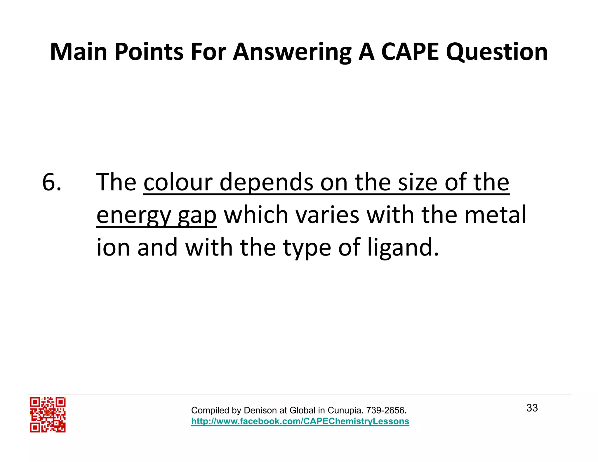 Main Points For Answering A CAPE Question
6. The colour depends on the size of the 
energy gap which varies with the metal 
ion and with the type of ligand.yp g
33Compiled by Denison at Global in Cunupia. 739-2656.
http://www.facebook.com/CAPEChemistryLessons
 