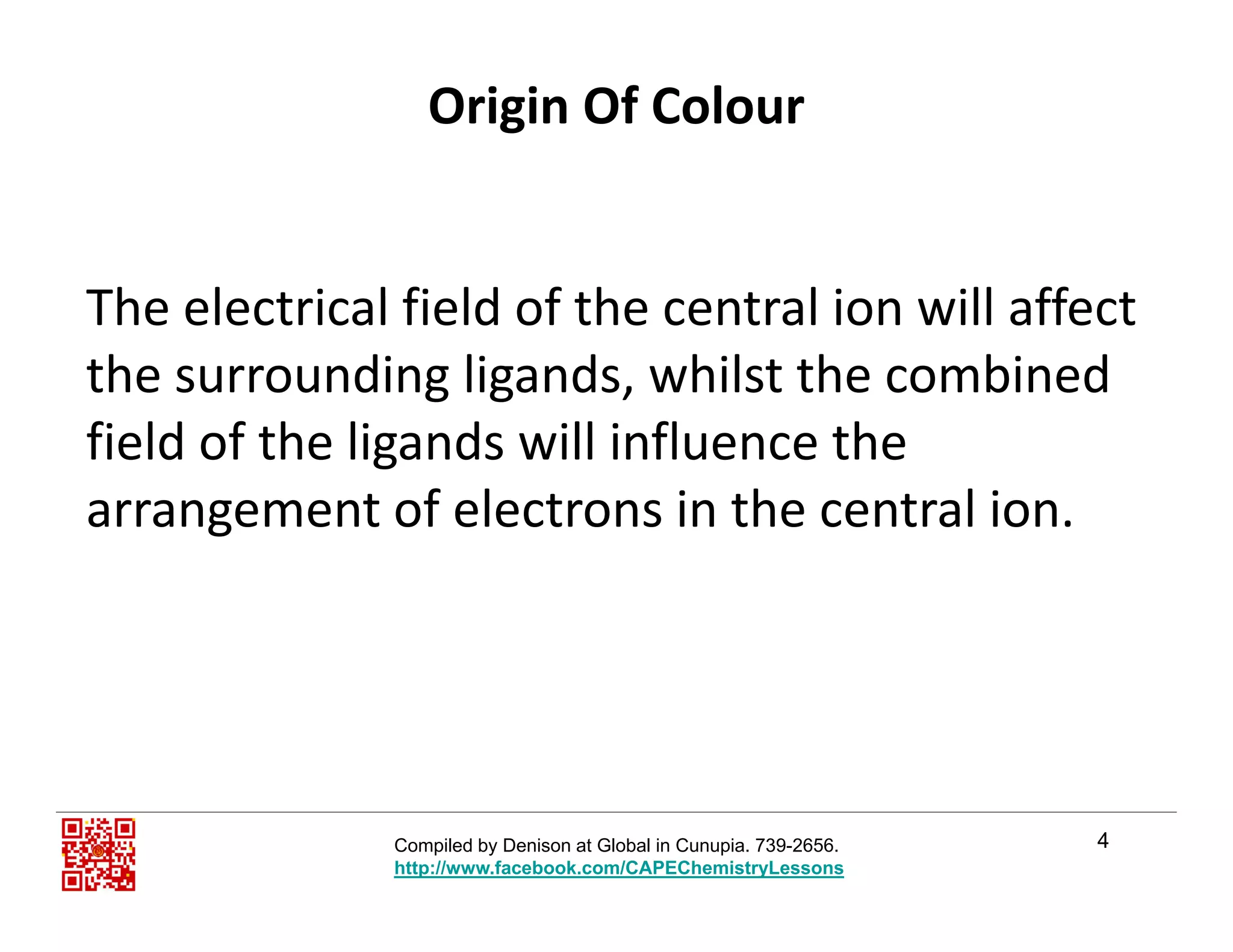 Origin Of Colour
Th l t i l fi ld f th t l i ill ff tThe electrical field of the central ion will affect 
the surrounding ligands, whilst the combined 
field of the ligands will influence the 
arrangement of electrons in the central ion.g
4Compiled by Denison at Global in Cunupia. 739-2656.
http://www.facebook.com/CAPEChemistryLessons
 