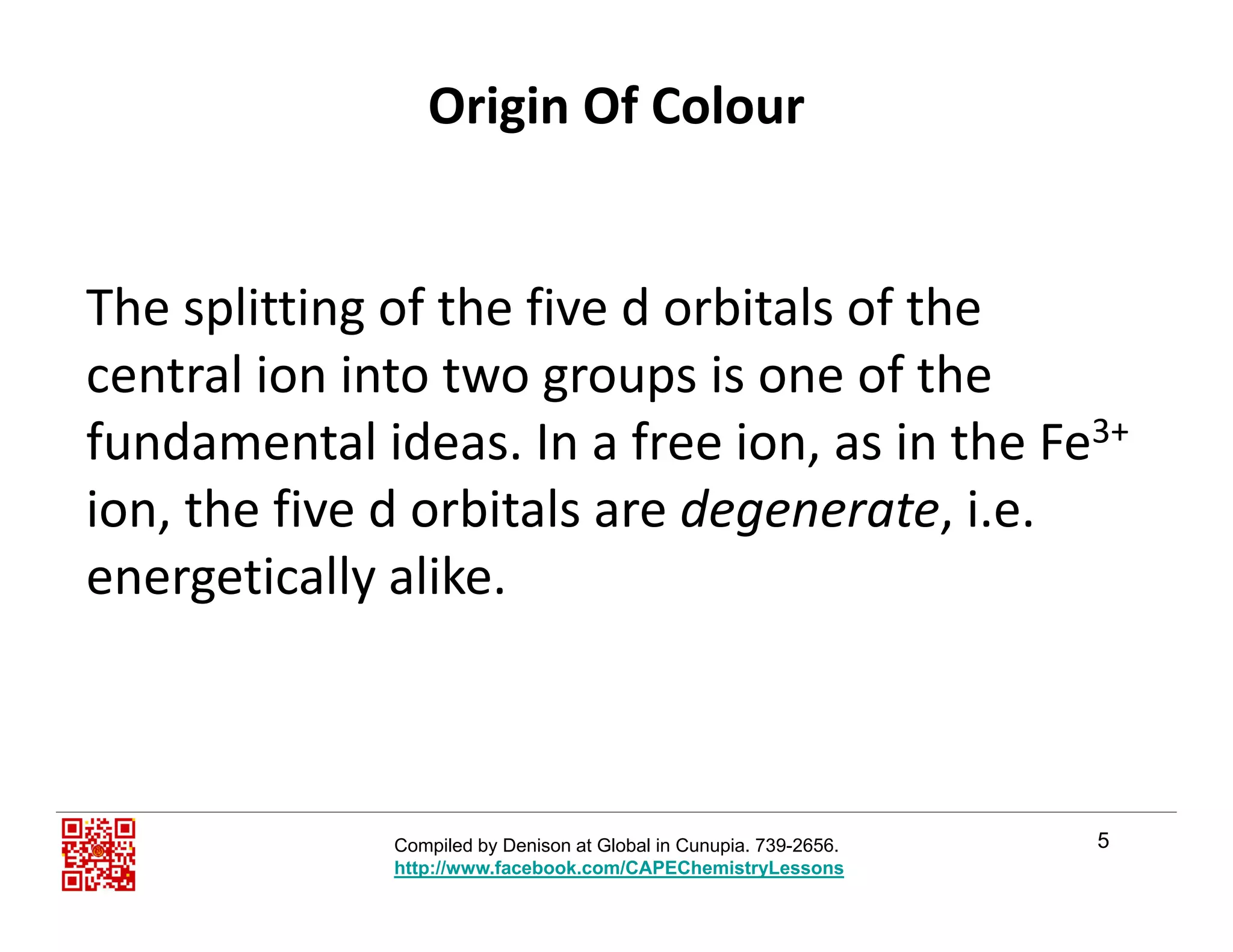 Origin Of Colour
Th litti f th fi d bit l f thThe splitting of the five d orbitals of the 
central ion into two groups is one of the 
fundamental ideas. In a free ion, as in the Fe3+
ion, the five d orbitals are degenerate, i.e. g
energetically alike.
5Compiled by Denison at Global in Cunupia. 739-2656.
http://www.facebook.com/CAPEChemistryLessons
 