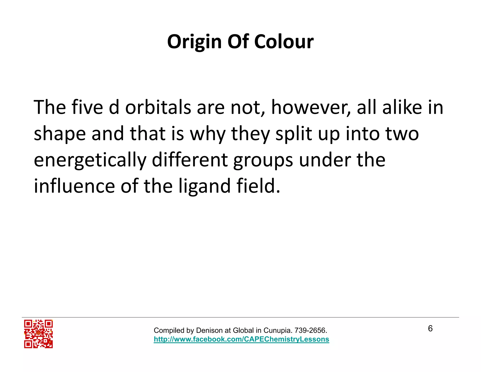 Origin Of Colour
The five d orbitals are not, however, all alike in , ,
shape and that is why they split up into two 
energetically different groups under theenergetically different groups under the 
influence of the ligand field. 
6Compiled by Denison at Global in Cunupia. 739-2656.
http://www.facebook.com/CAPEChemistryLessons
 
