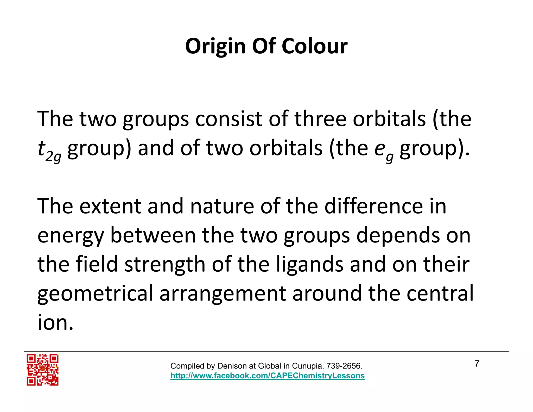 Origin Of Colour
The two groups consist of three orbitals (the g p (
t2g group) and of two orbitals (the eg group).
The extent and nature of the difference in 
energy between the two groups depends onenergy between the two groups depends on 
the field strength of the ligands and on their 
geometrical arrangement around the central 
ion.
7Compiled by Denison at Global in Cunupia. 739-2656.
http://www.facebook.com/CAPEChemistryLessons
 