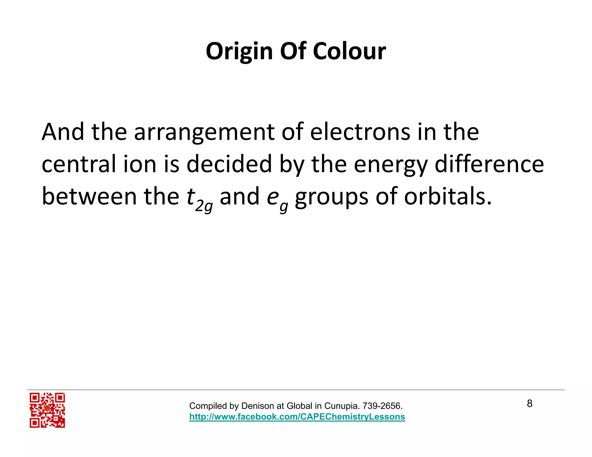Origin Of Colour
And the arrangement of electrons in the g
central ion is decided by the energy difference 
between the t2 and e groups of orbitalsbetween the t2g and eg groups of orbitals.
8Compiled by Denison at Global in Cunupia. 739-2656.
http://www.facebook.com/CAPEChemistryLessons
 