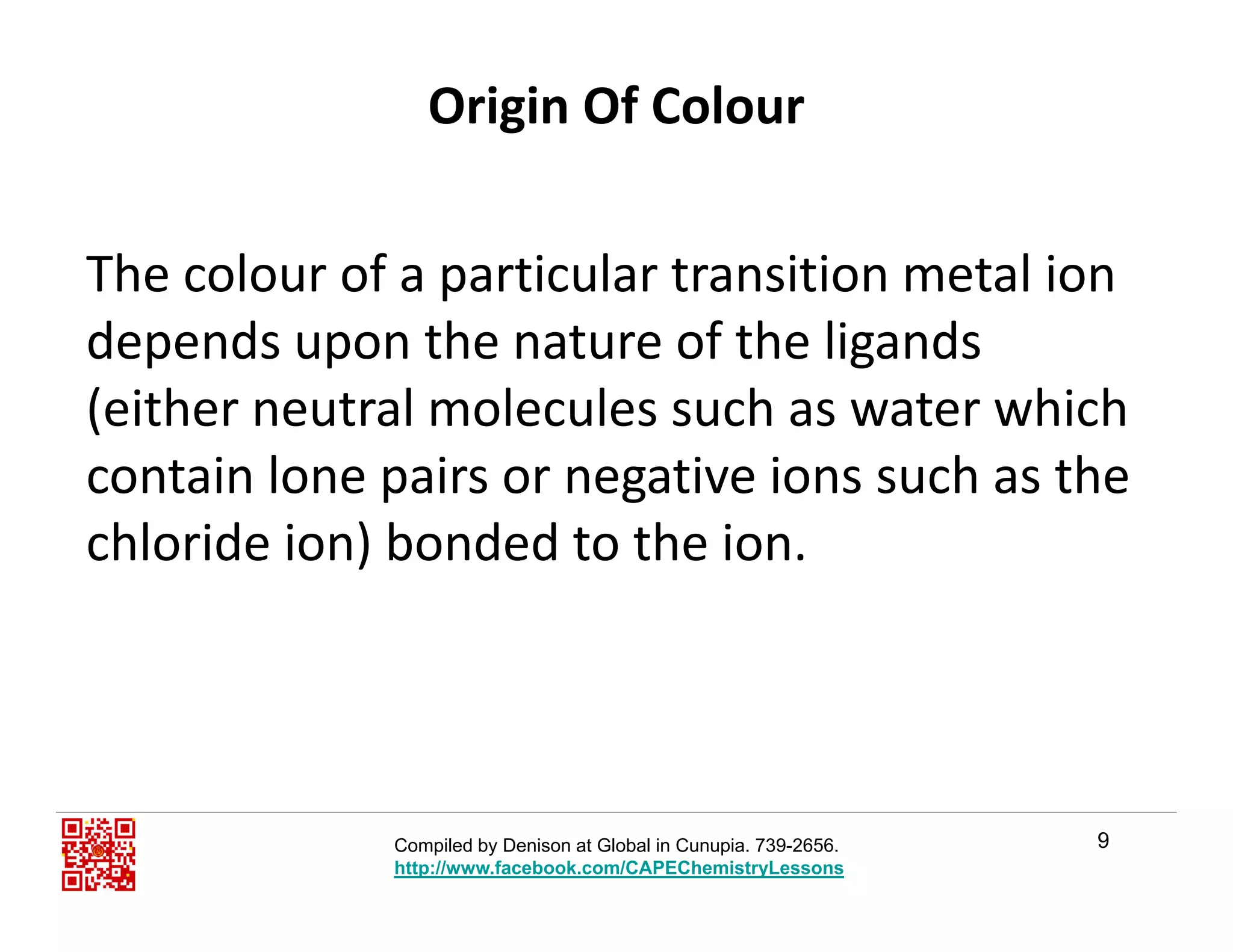 Origin Of Colour
The colour of a particular transition metal ion p
depends upon the nature of the ligands 
(either neutral molecules such as water which(either neutral molecules such as water which 
contain lone pairs or negative ions such as the 
chloride ion) bonded to the ionchloride ion) bonded to the ion.
9Compiled by Denison at Global in Cunupia. 739-2656.
http://www.facebook.com/CAPEChemistryLessons
 