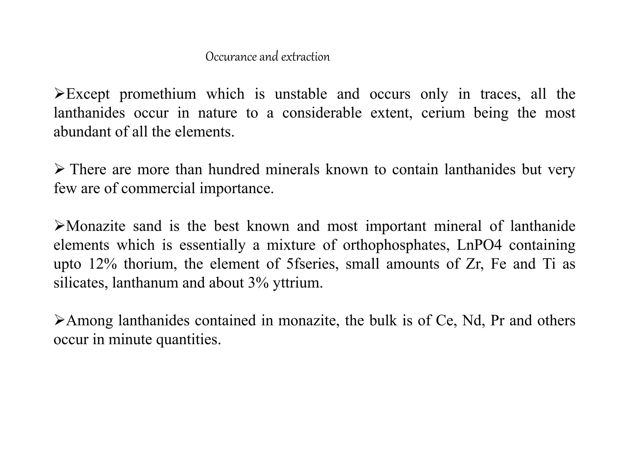 Occurance and extraction
Except promethium which is unstable and occurs only in traces, all the
lanthanides occur in nature to a considerable extent, cerium being the most
abundant of all the elements.
 There are more than hundred minerals known to contain lanthanides but very
few are of commercial importance.
Monazite sand is the best known and most important mineral of lanthanide
elements which is essentially a mixture of orthophosphates, LnPO4 containing
upto 12% thorium, the element of 5fseries, small amounts of Zr, Fe and Ti as
silicates, lanthanum and about 3% yttrium.
Among lanthanides contained in monazite, the bulk is of Ce, Nd, Pr and others
occur in minute quantities.
 