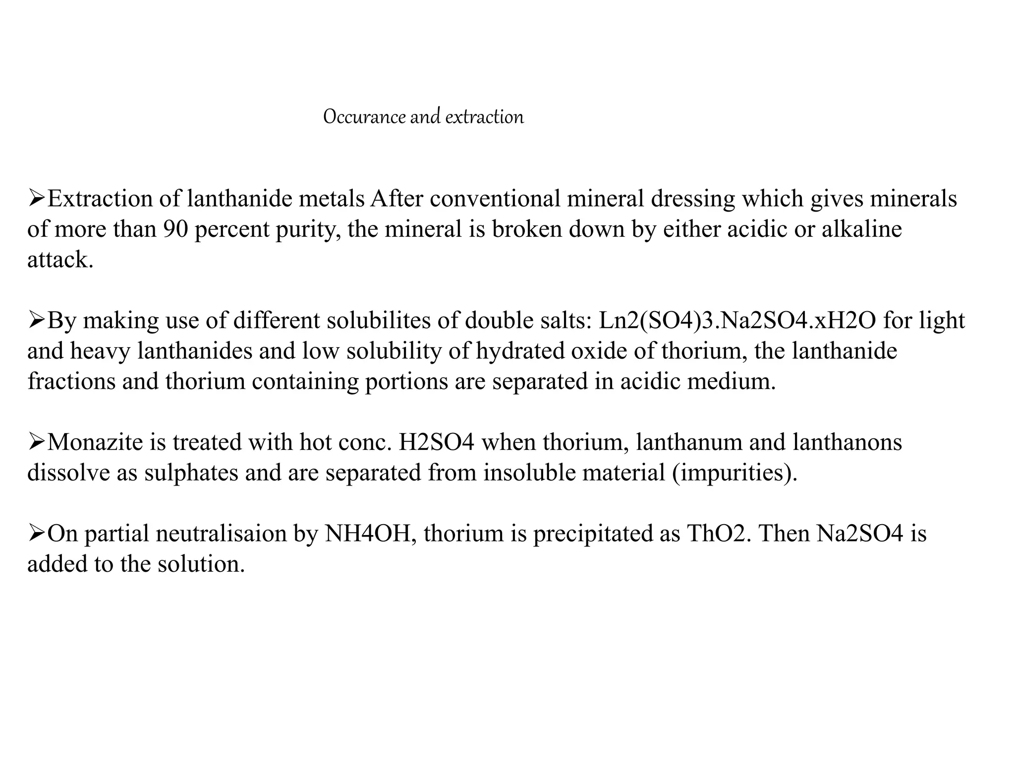 Occurance and extraction
Extraction of lanthanide metals After conventional mineral dressing which gives minerals
of more than 90 percent purity, the mineral is broken down by either acidic or alkaline
attack.
By making use of different solubilites of double salts: Ln2(SO4)3.Na2SO4.xH2O for light
and heavy lanthanides and low solubility of hydrated oxide of thorium, the lanthanide
fractions and thorium containing portions are separated in acidic medium.
Monazite is treated with hot conc. H2SO4 when thorium, lanthanum and lanthanons
dissolve as sulphates and are separated from insoluble material (impurities).
On partial neutralisaion by NH4OH, thorium is precipitated as ThO2. Then Na2SO4 is
added to the solution.
 