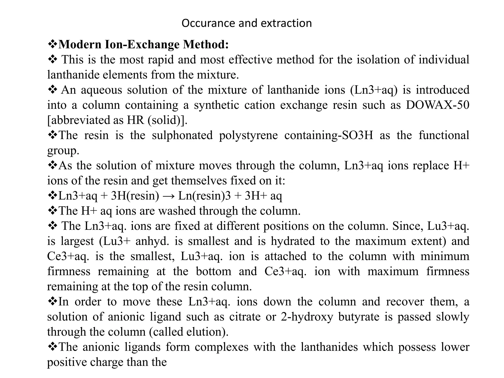 Occurance and extraction
Modern Ion-Exchange Method:
 This is the most rapid and most effective method for the isolation of individual
lanthanide elements from the mixture.
 An aqueous solution of the mixture of lanthanide ions (Ln3+aq) is introduced
into a column containing a synthetic cation exchange resin such as DOWAX-50
[abbreviated as HR (solid)].
The resin is the sulphonated polystyrene containing-SO3H as the functional
group.
As the solution of mixture moves through the column, Ln3+aq ions replace H+
ions of the resin and get themselves fixed on it:
Ln3+aq + 3H(resin) → Ln(resin)3 + 3H+ aq
The H+ aq ions are washed through the column.
 The Ln3+aq. ions are fixed at different positions on the column. Since, Lu3+aq.
is largest (Lu3+ anhyd. is smallest and is hydrated to the maximum extent) and
Ce3+aq. is the smallest, Lu3+aq. ion is attached to the column with minimum
firmness remaining at the bottom and Ce3+aq. ion with maximum firmness
remaining at the top of the resin column.
In order to move these Ln3+aq. ions down the column and recover them, a
solution of anionic ligand such as citrate or 2-hydroxy butyrate is passed slowly
through the column (called elution).
The anionic ligands form complexes with the lanthanides which possess lower
positive charge than the
 