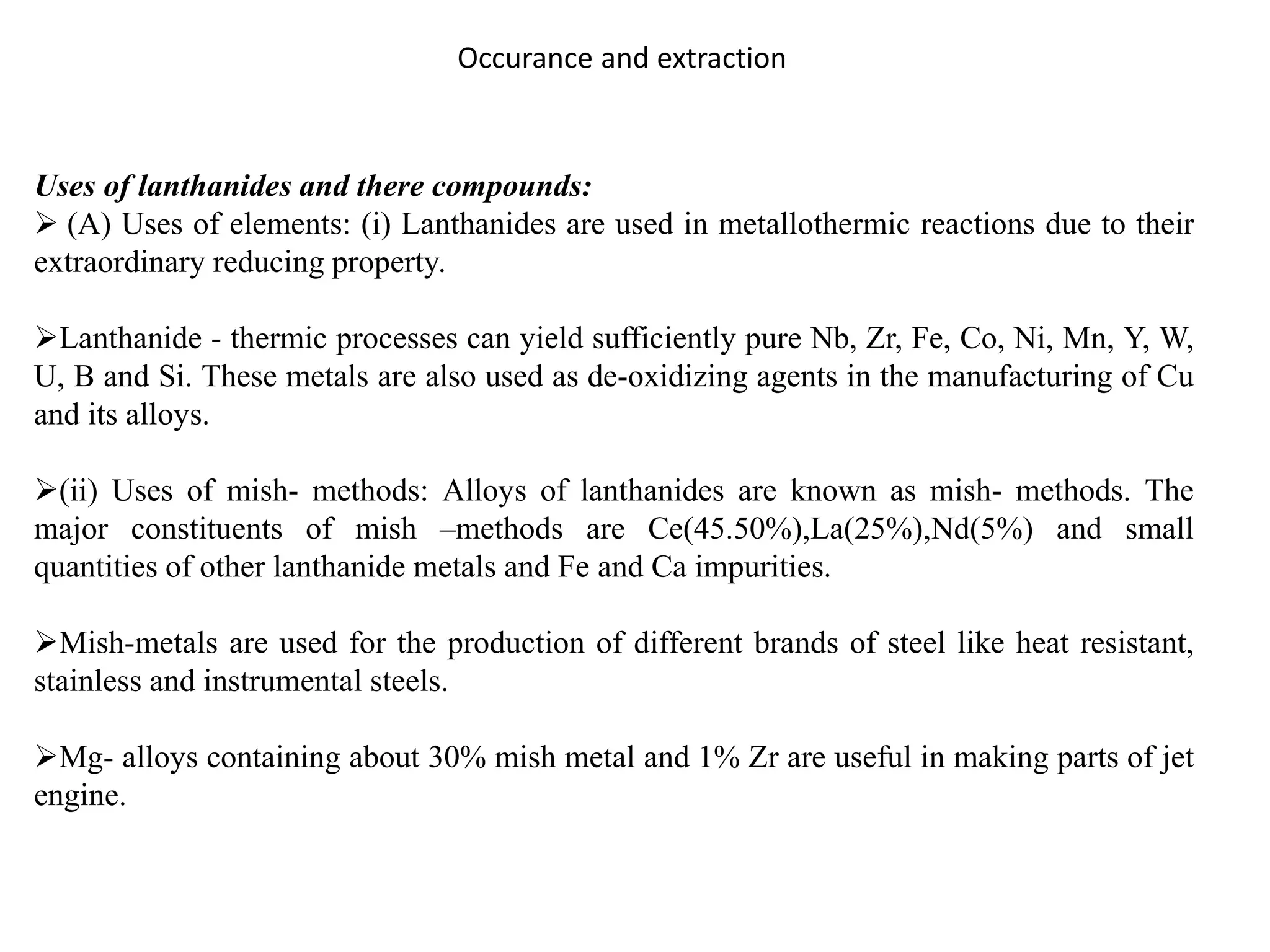 Occurance and extraction
Uses of lanthanides and there compounds:
 (A) Uses of elements: (i) Lanthanides are used in metallothermic reactions due to their
extraordinary reducing property.
Lanthanide - thermic processes can yield sufficiently pure Nb, Zr, Fe, Co, Ni, Mn, Y, W,
U, B and Si. These metals are also used as de-oxidizing agents in the manufacturing of Cu
and its alloys.
(ii) Uses of mish- methods: Alloys of lanthanides are known as mish- methods. The
major constituents of mish –methods are Ce(45.50%),La(25%),Nd(5%) and small
quantities of other lanthanide metals and Fe and Ca impurities.
Mish-metals are used for the production of different brands of steel like heat resistant,
stainless and instrumental steels.
Mg- alloys containing about 30% mish metal and 1% Zr are useful in making parts of jet
engine.
 