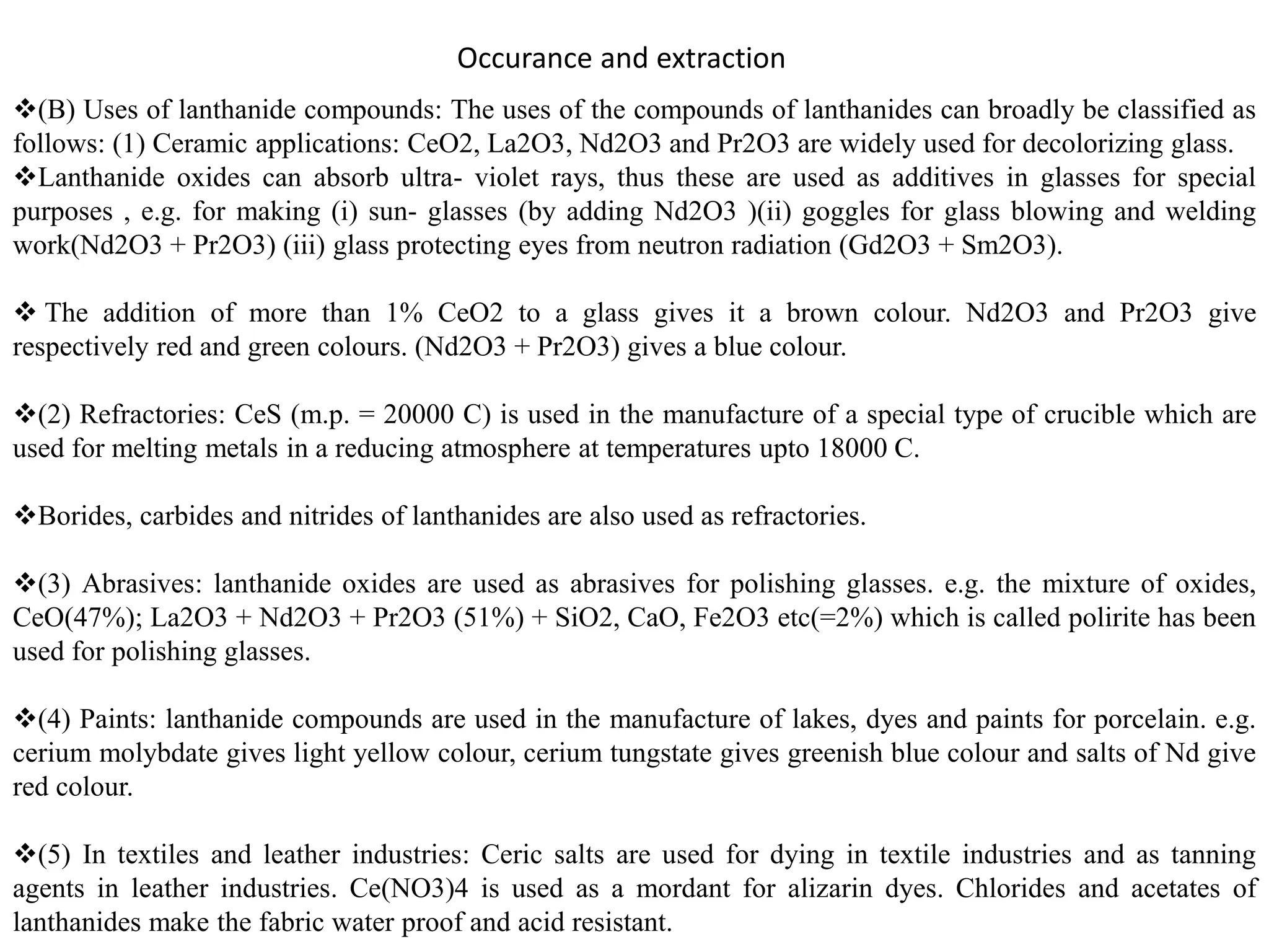 Occurance and extraction
(B) Uses of lanthanide compounds: The uses of the compounds of lanthanides can broadly be classified as
follows: (1) Ceramic applications: CeO2, La2O3, Nd2O3 and Pr2O3 are widely used for decolorizing glass.
Lanthanide oxides can absorb ultra- violet rays, thus these are used as additives in glasses for special
purposes , e.g. for making (i) sun- glasses (by adding Nd2O3 )(ii) goggles for glass blowing and welding
work(Nd2O3 + Pr2O3) (iii) glass protecting eyes from neutron radiation (Gd2O3 + Sm2O3).
 The addition of more than 1% CeO2 to a glass gives it a brown colour. Nd2O3 and Pr2O3 give
respectively red and green colours. (Nd2O3 + Pr2O3) gives a blue colour.
(2) Refractories: CeS (m.p. = 20000 C) is used in the manufacture of a special type of crucible which are
used for melting metals in a reducing atmosphere at temperatures upto 18000 C.
Borides, carbides and nitrides of lanthanides are also used as refractories.
(3) Abrasives: lanthanide oxides are used as abrasives for polishing glasses. e.g. the mixture of oxides,
CeO(47%); La2O3 + Nd2O3 + Pr2O3 (51%) + SiO2, CaO, Fe2O3 etc(=2%) which is called polirite has been
used for polishing glasses.
(4) Paints: lanthanide compounds are used in the manufacture of lakes, dyes and paints for porcelain. e.g.
cerium molybdate gives light yellow colour, cerium tungstate gives greenish blue colour and salts of Nd give
red colour.
(5) In textiles and leather industries: Ceric salts are used for dying in textile industries and as tanning
agents in leather industries. Ce(NO3)4 is used as a mordant for alizarin dyes. Chlorides and acetates of
lanthanides make the fabric water proof and acid resistant.
 