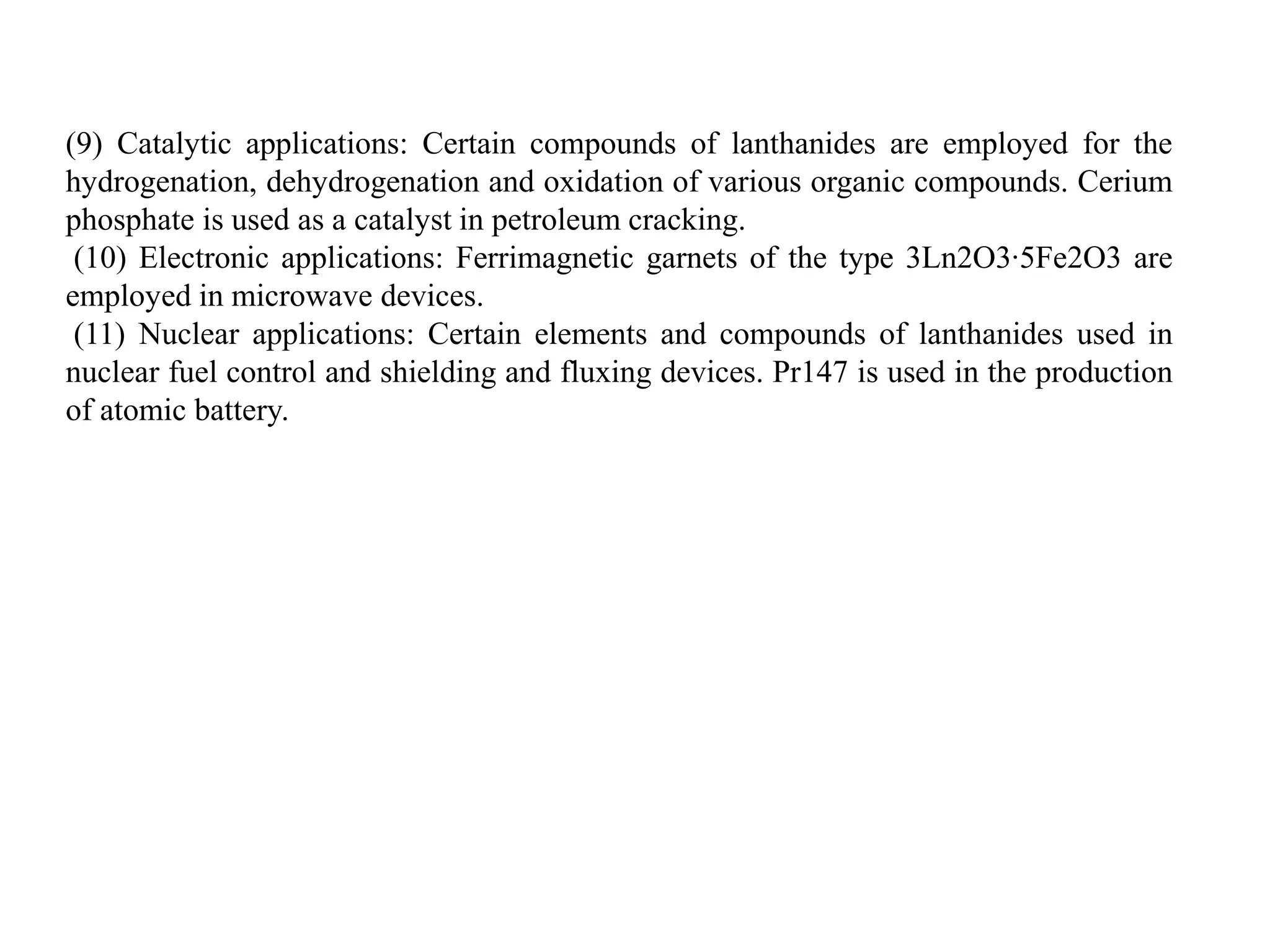 (9) Catalytic applications: Certain compounds of lanthanides are employed for the
hydrogenation, dehydrogenation and oxidation of various organic compounds. Cerium
phosphate is used as a catalyst in petroleum cracking.
(10) Electronic applications: Ferrimagnetic garnets of the type 3Ln2O3∙5Fe2O3 are
employed in microwave devices.
(11) Nuclear applications: Certain elements and compounds of lanthanides used in
nuclear fuel control and shielding and fluxing devices. Pr147 is used in the production
of atomic battery.
 