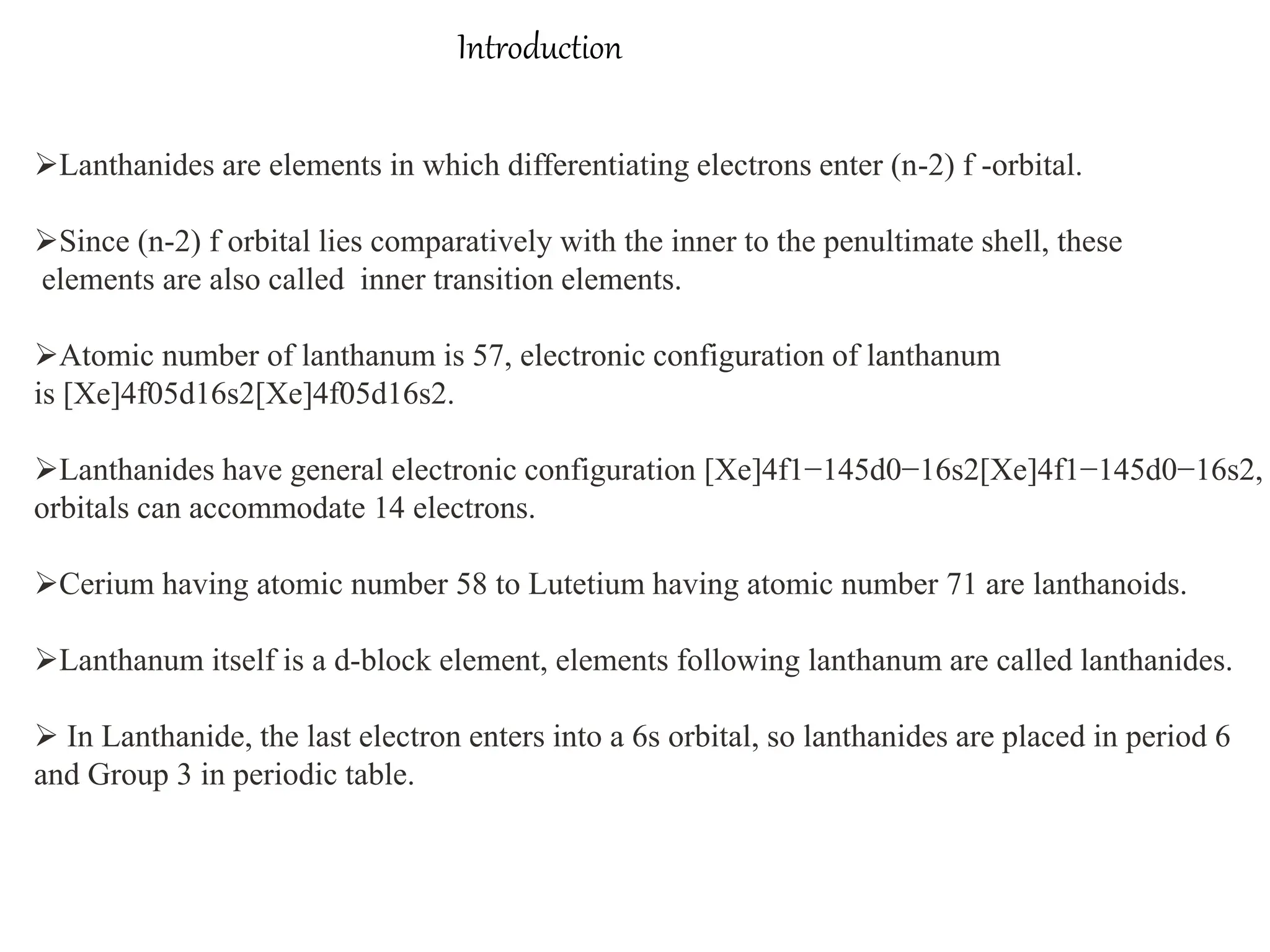 Introduction
Lanthanides are elements in which differentiating electrons enter (n-2) f -orbital.
Since (n-2) f orbital lies comparatively with the inner to the penultimate shell, these
elements are also called inner transition elements.
Atomic number of lanthanum is 57, electronic configuration of lanthanum
is [Xe]4f05d16s2[Xe]4f05d16s2.
Lanthanides have general electronic configuration [Xe]4f1−145d0−16s2[Xe]4f1−145d0−16s2,
orbitals can accommodate 14 electrons.
Cerium having atomic number 58 to Lutetium having atomic number 71 are lanthanoids.
Lanthanum itself is a d-block element, elements following lanthanum are called lanthanides.
 In Lanthanide, the last electron enters into a 6s orbital, so lanthanides are placed in period 6
and Group 3 in periodic table.
 