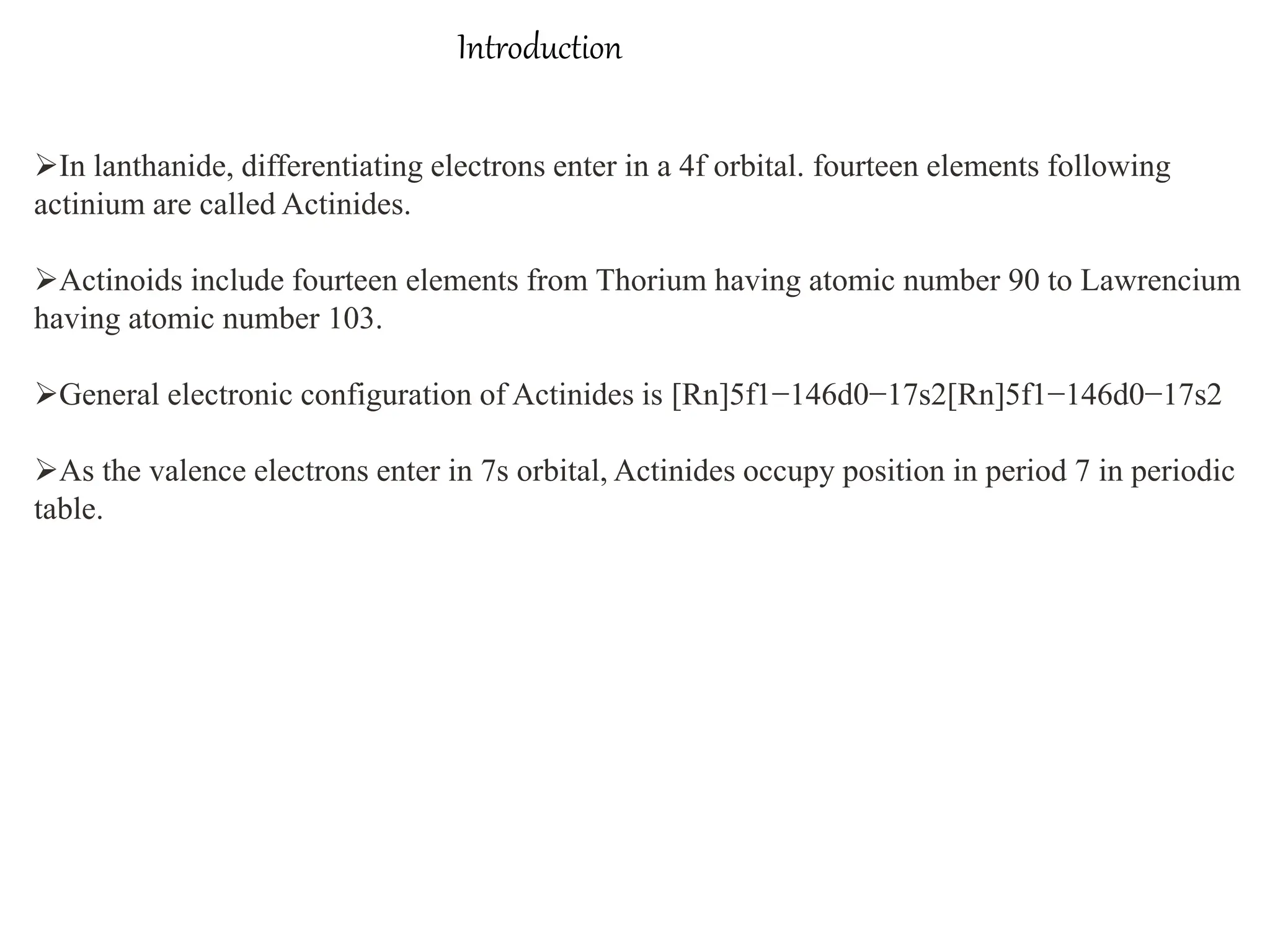 Introduction
In lanthanide, differentiating electrons enter in a 4f orbital. fourteen elements following
actinium are called Actinides.
Actinoids include fourteen elements from Thorium having atomic number 90 to Lawrencium
having atomic number 103.
General electronic configuration of Actinides is [Rn]5f1−146d0−17s2[Rn]5f1−146d0−17s2
As the valence electrons enter in 7s orbital, Actinides occupy position in period 7 in periodic
table.
 