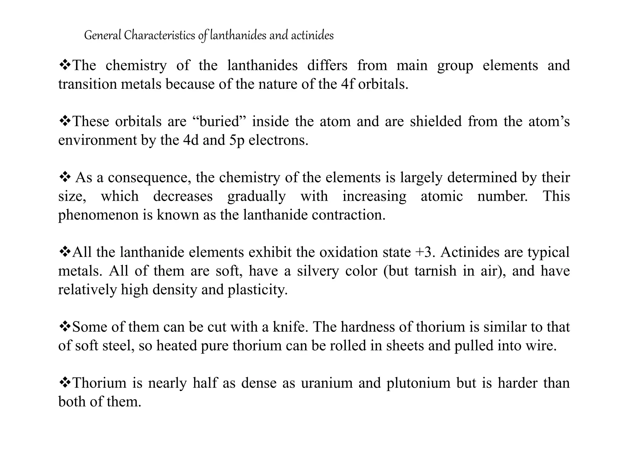 General Characteristics of lanthanides and actinides
The chemistry of the lanthanides differs from main group elements and
transition metals because of the nature of the 4f orbitals.
These orbitals are “buried” inside the atom and are shielded from the atom’s
environment by the 4d and 5p electrons.
 As a consequence, the chemistry of the elements is largely determined by their
size, which decreases gradually with increasing atomic number. This
phenomenon is known as the lanthanide contraction.
All the lanthanide elements exhibit the oxidation state +3. Actinides are typical
metals. All of them are soft, have a silvery color (but tarnish in air), and have
relatively high density and plasticity.
Some of them can be cut with a knife. The hardness of thorium is similar to that
of soft steel, so heated pure thorium can be rolled in sheets and pulled into wire.
Thorium is nearly half as dense as uranium and plutonium but is harder than
both of them.
 