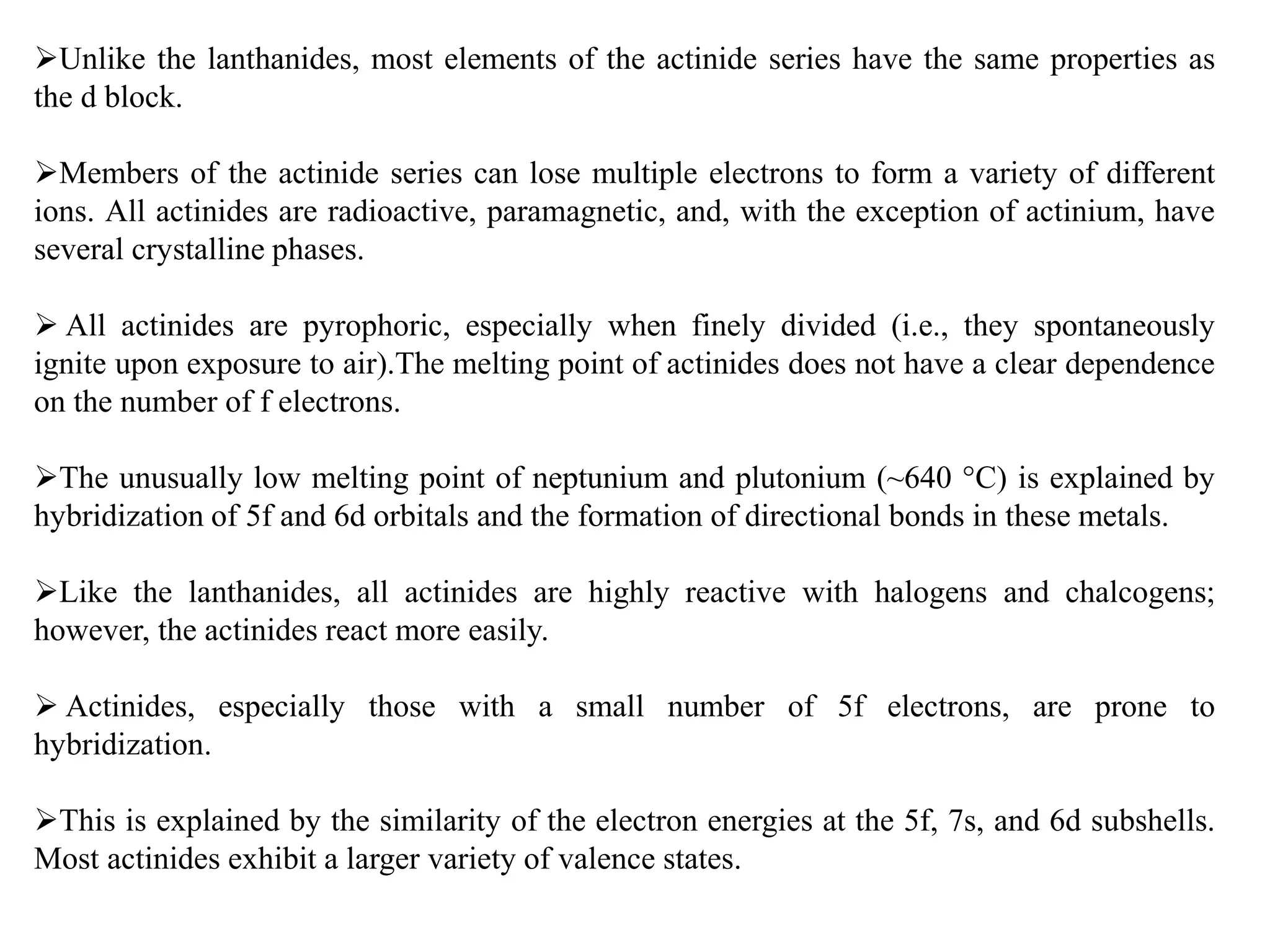 Unlike the lanthanides, most elements of the actinide series have the same properties as
the d block.
Members of the actinide series can lose multiple electrons to form a variety of different
ions. All actinides are radioactive, paramagnetic, and, with the exception of actinium, have
several crystalline phases.
 All actinides are pyrophoric, especially when finely divided (i.e., they spontaneously
ignite upon exposure to air).The melting point of actinides does not have a clear dependence
on the number of f electrons.
The unusually low melting point of neptunium and plutonium (~640 °C) is explained by
hybridization of 5f and 6d orbitals and the formation of directional bonds in these metals.
Like the lanthanides, all actinides are highly reactive with halogens and chalcogens;
however, the actinides react more easily.
 Actinides, especially those with a small number of 5f electrons, are prone to
hybridization.
This is explained by the similarity of the electron energies at the 5f, 7s, and 6d subshells.
Most actinides exhibit a larger variety of valence states.
 