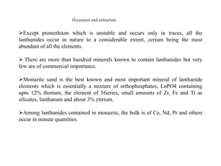 Occurance and extraction
Except promethium which is unstable and occurs only in traces, all the
lanthanides occur in nature to a considerable extent, cerium being the most
abundant of all the elements.
 There are more than hundred minerals known to contain lanthanides but very
few are of commercial importance.
Monazite sand is the best known and most important mineral of lanthanide
elements which is essentially a mixture of orthophosphates, LnPO4 containing
upto 12% thorium, the element of 5fseries, small amounts of Zr, Fe and Ti as
silicates, lanthanum and about 3% yttrium.
Among lanthanides contained in monazite, the bulk is of Ce, Nd, Pr and others
occur in minute quantities.
 
