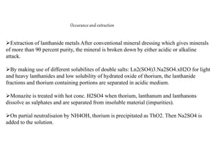 Occurance and extraction
Extraction of lanthanide metals After conventional mineral dressing which gives minerals
of more than 90 percent purity, the mineral is broken down by either acidic or alkaline
attack.
By making use of different solubilites of double salts: Ln2(SO4)3.Na2SO4.xH2O for light
and heavy lanthanides and low solubility of hydrated oxide of thorium, the lanthanide
fractions and thorium containing portions are separated in acidic medium.
Monazite is treated with hot conc. H2SO4 when thorium, lanthanum and lanthanons
dissolve as sulphates and are separated from insoluble material (impurities).
On partial neutralisaion by NH4OH, thorium is precipitated as ThO2. Then Na2SO4 is
added to the solution.
 