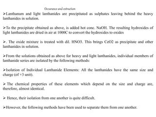 Occurance and extraction
Lanthanum and light lanthanides are precipitated as sulphates leaving behind the heavy
lanthanides in solution.
To the precipitate obtained as above, is added hot conc. NaOH. The resulting hydroxides of
light lanthanides are dried in air at 1000C to convert the hydroxides to oxides
. The oxide mixture is treated with dil. HNO3. This brings CeO2 as precipitate and other
lanthanides in solution.
From the solutions obtained as above for heavy and light lanthanides, individual members of
lanthanide series are isolated by the following methods:
Isolation of Individual Lanthanide Elements: All the lanthanides have the same size and
charge (of +3 unit).
 The chemical properties of these elements which depend on the size and charge are,
therefore, almost identical.
 Hence, their isolation from one another is quite difficult.
However, the following methods have been used to separate them from one another.
 