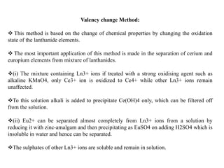 Valency change Method:
 This method is based on the change of chemical properties by changing the oxidation
state of the lanthanide elements.
 The most important application of this method is made in the separation of cerium and
europium elements from mixture of lanthanides.
(i) The mixture containing Ln3+ ions if treated with a strong oxidising agent such as
alkaline KMnO4, only Ce3+ ion is oxidized to Ce4+ while other Ln3+ ions remain
unaffected.
To this solution alkali is added to precipitate Ce(OH)4 only, which can be filtered off
from the solution.
(ii) Eu2+ can be separated almost completely from Ln3+ ions from a solution by
reducing it with zinc-amalgam and then precipitating as EuSO4 on adding H2SO4 which is
insoluble in water and hence can be separated.
The sulphates of other Ln3+ ions are soluble and remain in solution.
 