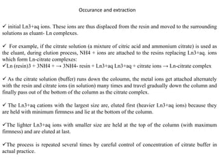 Occurance and extraction
 initial Ln3+aq ions. These ions are thus displaced from the resin and moved to the surrounding
solutions as eluant- Ln complexes.
 For example, if the citrate solution (a mixture of citric acid and ammonium citrate) is used as
the eluant, during elution process, NH4 + ions are attached to the resins replacing Ln3+aq. ions
which form Ln-citrate complexes:
Ln (resin)3 + 3NH4 + → 3NH4- resin + Ln3+aq Ln3+aq + citrate ions → Ln-citrate complex
 As the citrate solution (buffer) runs down the coloumn, the metal ions get attached alternately
with the resin and citrate ions (in solution) many times and travel gradually down the column and
finally pass out of the bottom of the column as the citrate complex.
 The Ln3+aq cations with the largest size are, eluted first (heavier Ln3+aq ions) because they
are held with minimum firmness and lie at the bottom of the column.
The lighter Ln3+aq ions with smaller size are held at the top of the column (with maximum
firmness) and are eluted at last.
The process is repeated several times by careful control of concentration of citrate buffer in
actual practice.
 