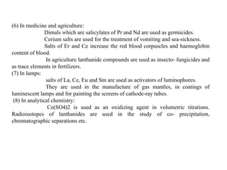 (6) In medicine and agriculture:
Dimals which are salicylates of Pr and Nd are used as germicides.
Cerium salts are used for the treatment of vomiting and sea-sickness.
Salts of Er and Ce increase the red blood corpuscles and haemoglobin
content of blood.
In agriculture lanthanide compounds are used as insecto- fungicides and
as trace elements in fertilizers.
(7) In lamps:
salts of La, Ce, Eu and Sm are used as activators of luminophores.
They are used in the manufacture of gas mantles, in coatings of
luminescent lamps and for painting the screens of cathode-ray tubes.
(8) In analytical chemistry:
Ce(SO4)2 is used as an oxidizing agent in volumetric titrations.
Radioisotopes of lanthanides are used in the study of co- precipitation,
chromatographic separations etc.
 