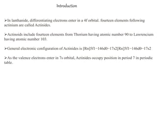 Introduction
In lanthanide, differentiating electrons enter in a 4f orbital. fourteen elements following
actinium are called Actinides.
Actinoids include fourteen elements from Thorium having atomic number 90 to Lawrencium
having atomic number 103.
General electronic configuration of Actinides is [Rn]5f1−146d0−17s2[Rn]5f1−146d0−17s2
As the valence electrons enter in 7s orbital, Actinides occupy position in period 7 in periodic
table.
 