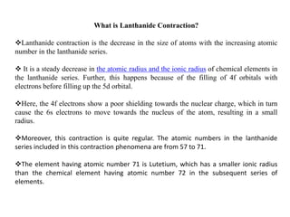 What is Lanthanide Contraction?
Lanthanide contraction is the decrease in the size of atoms with the increasing atomic
number in the lanthanide series.
 It is a steady decrease in the atomic radius and the ionic radius of chemical elements in
the lanthanide series. Further, this happens because of the filling of 4f orbitals with
electrons before filling up the 5d orbital.
Here, the 4f electrons show a poor shielding towards the nuclear charge, which in turn
cause the 6s electrons to move towards the nucleus of the atom, resulting in a small
radius.
Moreover, this contraction is quite regular. The atomic numbers in the lanthanide
series included in this contraction phenomena are from 57 to 71.
The element having atomic number 71 is Lutetium, which has a smaller ionic radius
than the chemical element having atomic number 72 in the subsequent series of
elements.
 