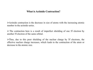 Actinide contraction is the decrease in size of atoms with the increasing atomic
number in the actinide series.
 The contraction here is a result of imperfect shielding of one 5f electron by
another 5f electron of the same orbital.
Thus, due to this poor shielding of the nuclear charge by 5f electrons, the
effective nuclear charge increases, which leads to the contraction of the atom or
decrease in the atomic size.
What is Actinide Contraction?
 