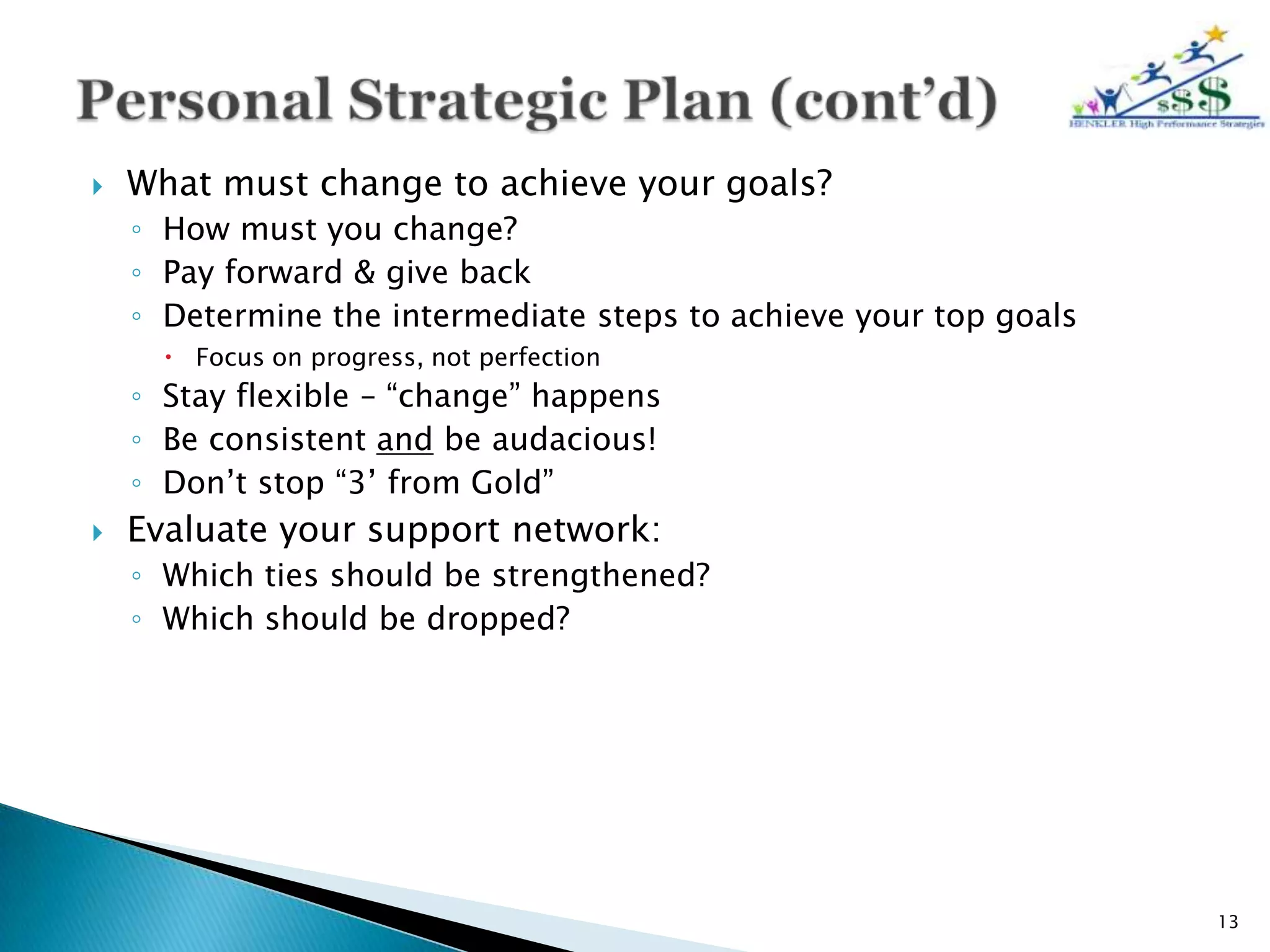    What must change to achieve your goals?
    ◦ How must you change?
    ◦ Pay forward & give back
    ◦ Determine the intermediate steps to achieve your top goals
       Focus on progress, not perfection
    ◦ Stay flexible – “change” happens
    ◦ Be consistent and be audacious!
    ◦ Don’t stop “3’ from Gold”
   Evaluate your support network:
    ◦ Which ties should be strengthened?
    ◦ Which should be dropped?




                                                                   13
 