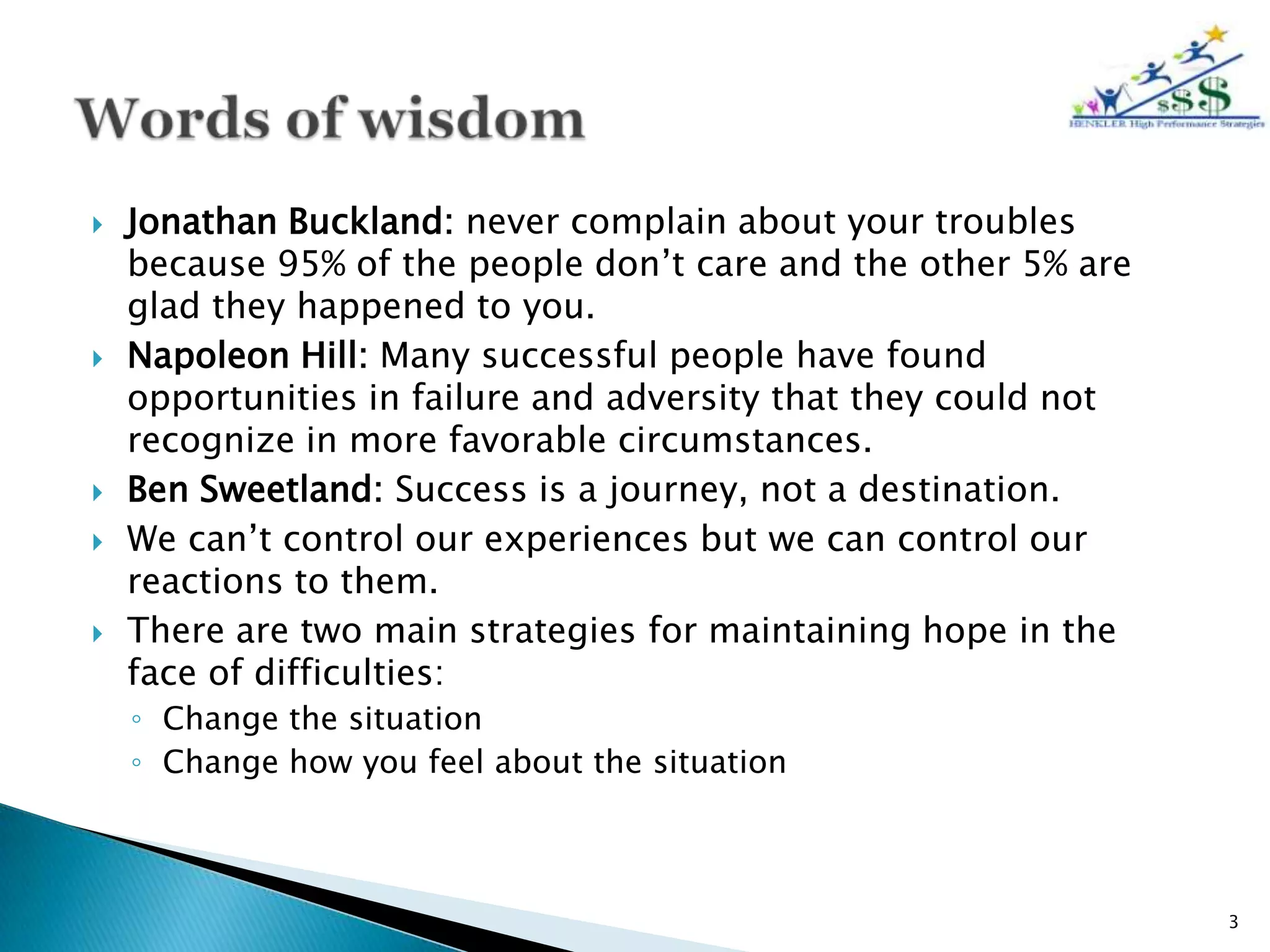    Jonathan Buckland: never complain about your troubles
    because 95% of the people don’t care and the other 5% are
    glad they happened to you.
   Napoleon Hill: Many successful people have found
    opportunities in failure and adversity that they could not
    recognize in more favorable circumstances.
   Ben Sweetland: Success is a journey, not a destination.
   We can’t control our experiences but we can control our
    reactions to them.
   There are two main strategies for maintaining hope in the
    face of difficulties:
    ◦ Change the situation
    ◦ Change how you feel about the situation



                                                                 3
 