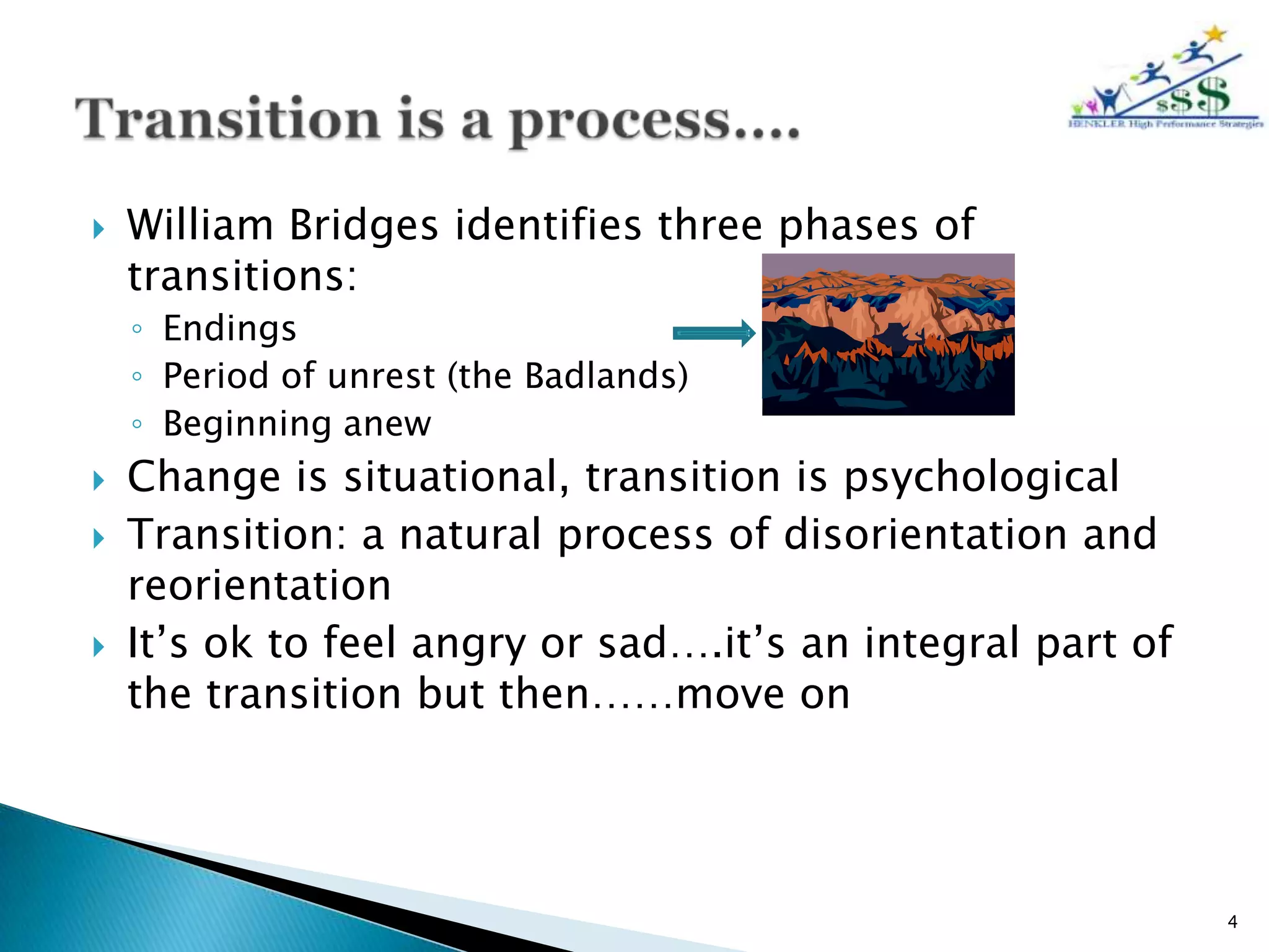    William Bridges identifies three phases of
    transitions:
    ◦ Endings
    ◦ Period of unrest (the Badlands)
    ◦ Beginning anew
   Change is situational, transition is psychological
   Transition: a natural process of disorientation and
    reorientation
   It’s ok to feel angry or sad….it’s an integral part of
    the transition but then……move on




                                                             4
 