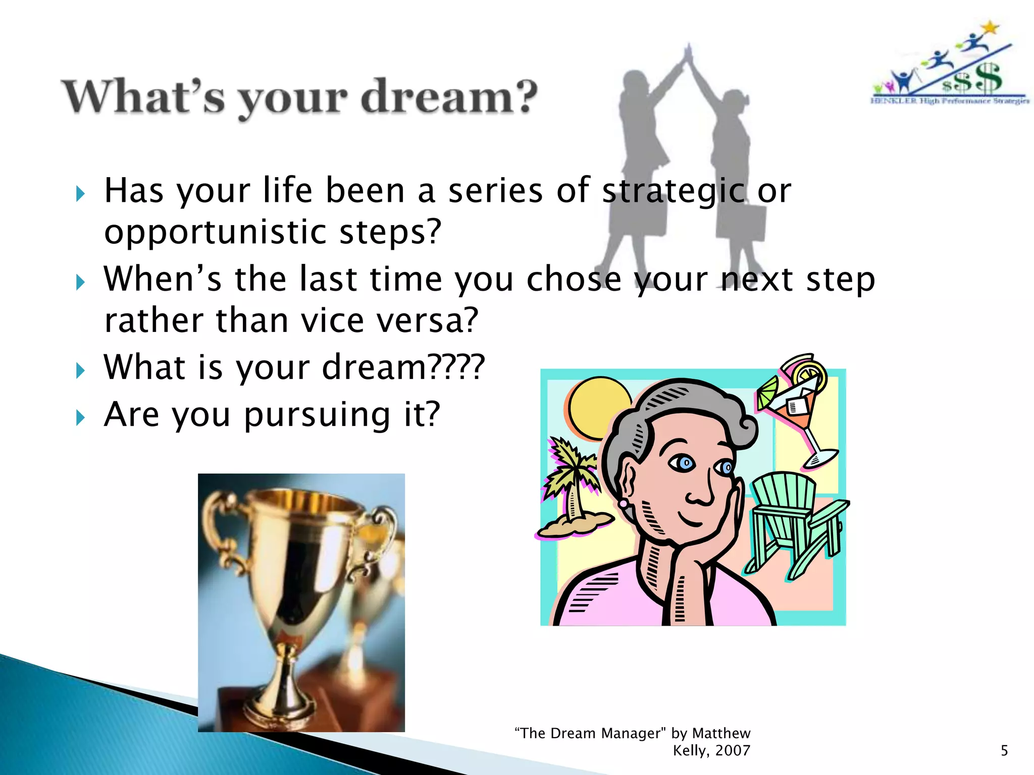    Has your life been a series of strategic or
    opportunistic steps?
   When’s the last time you chose your next step
    rather than vice versa?
   What is your dream????
   Are you pursuing it?




                           “The Dream Manager" by Matthew
                                               Kelly, 2007   5
 