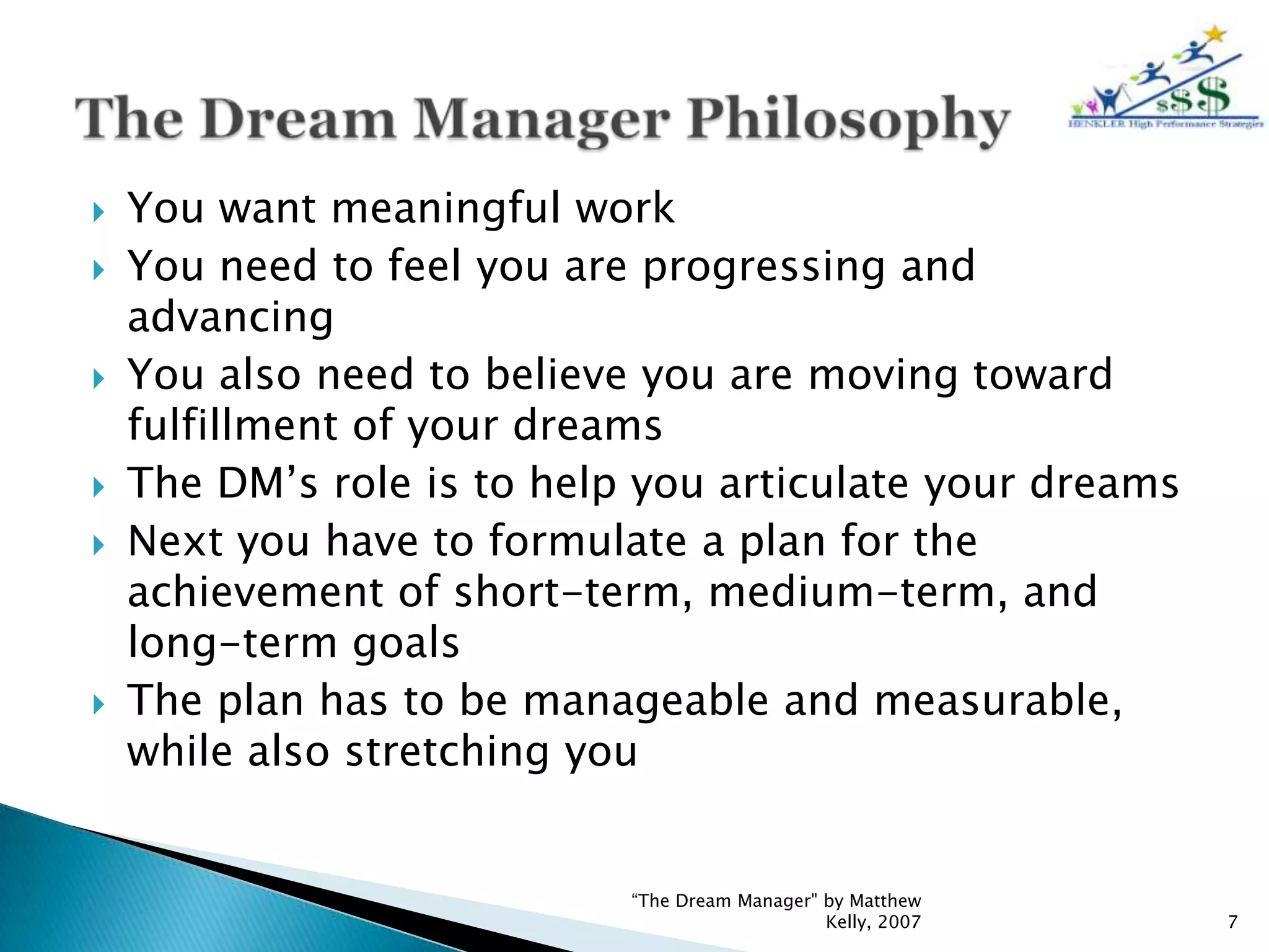    You want meaningful work
   You need to feel you are progressing and
    advancing
   You also need to believe you are moving toward
    fulfillment of your dreams
   The DM’s role is to help you articulate your dreams
   Next you have to formulate a plan for the
    achievement of short-term, medium-term, and
    long-term goals
   The plan has to be manageable and measurable,
    while also stretching you


                            “The Dream Manager" by Matthew
                                                Kelly, 2007   7
 