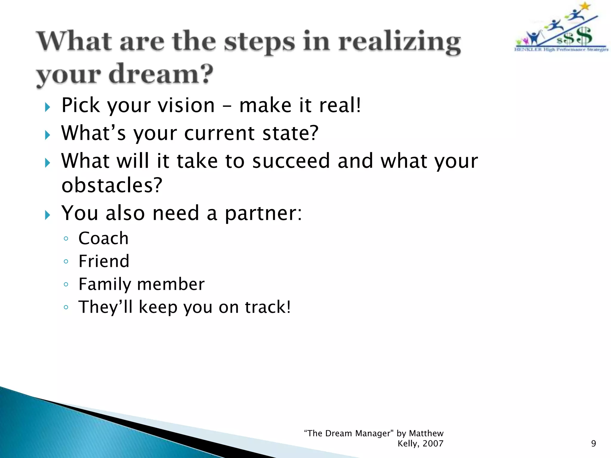    Pick your vision – make it real!
   What’s your current state?
   What will it take to succeed and what your
    obstacles?
   You also need a partner:
    ◦   Coach
    ◦   Friend
    ◦   Family member
    ◦   They’ll keep you on track!




                                     “The Dream Manager" by Matthew
                                                         Kelly, 2007   9
 