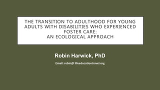 THE TRANSITION TO ADULTHOOD FOR YOUNG
ADULTS WITH DISABILITIES WHO EXPERIENCED
FOSTER CARE:
AN ECOLOGICAL APPROACH
Email: robin@ lifeeducationtravel.org
Robin Harwick, PhD
 