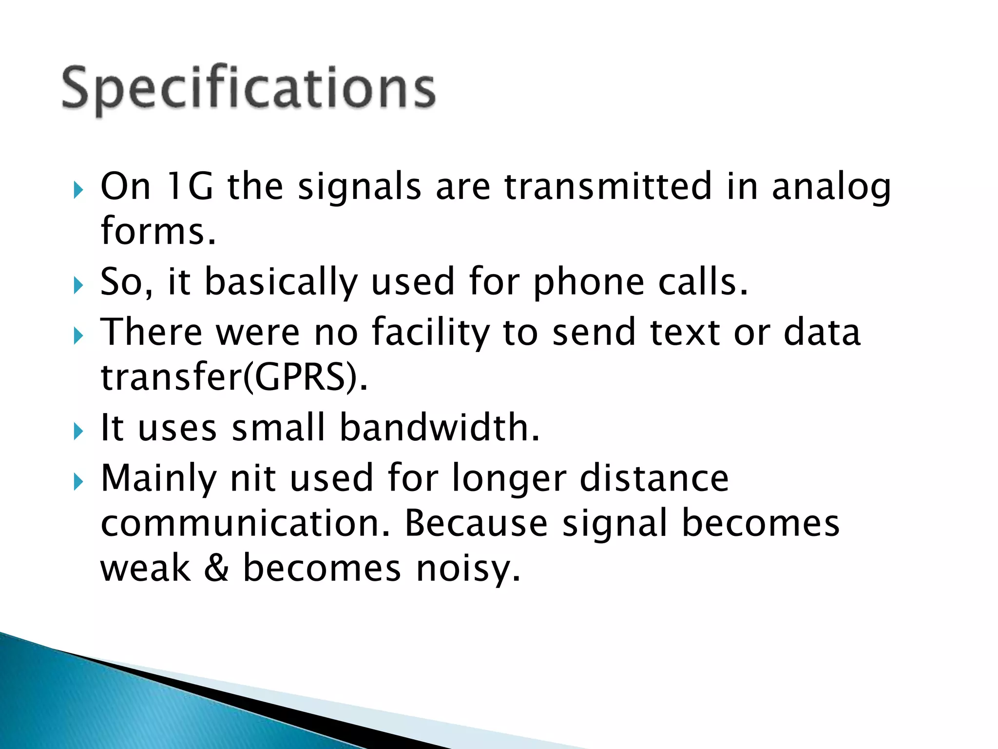  On 1G the signals are transmitted in analog
forms.
 So, it basically used for phone calls.
 There were no facility to send text or data
transfer(GPRS).
 It uses small bandwidth.
 Mainly nit used for longer distance
communication. Because signal becomes
weak & becomes noisy.
 