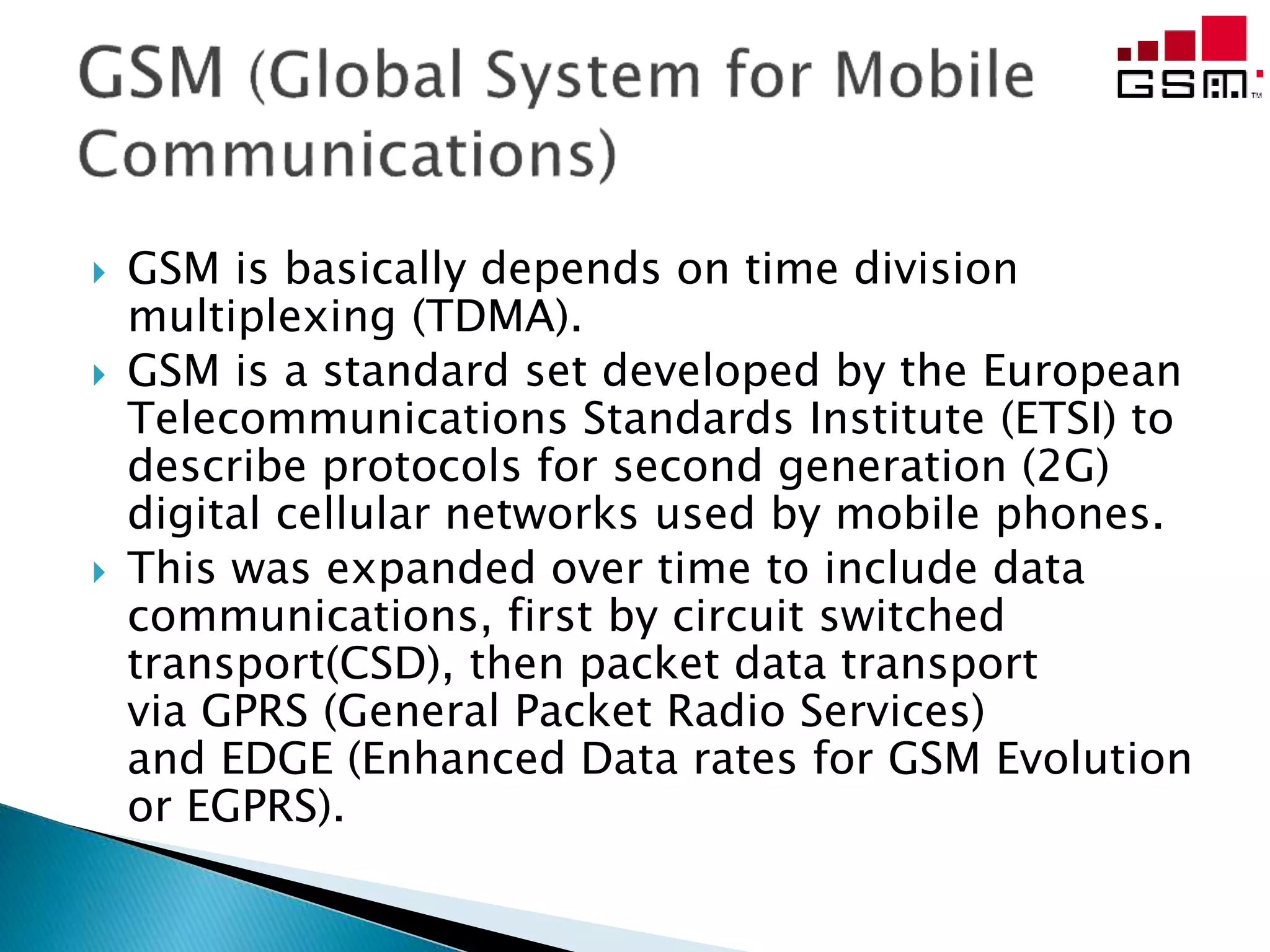  GSM is basically depends on time division
multiplexing (TDMA).
 GSM is a standard set developed by the European
Telecommunications Standards Institute (ETSI) to
describe protocols for second generation (2G)
digital cellular networks used by mobile phones.
 This was expanded over time to include data
communications, first by circuit switched
transport(CSD), then packet data transport
via GPRS (General Packet Radio Services)
and EDGE (Enhanced Data rates for GSM Evolution
or EGPRS).
 