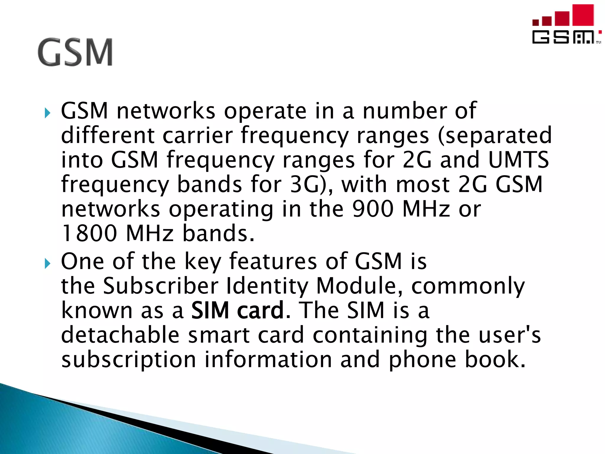  GSM networks operate in a number of
different carrier frequency ranges (separated
into GSM frequency ranges for 2G and UMTS
frequency bands for 3G), with most 2G GSM
networks operating in the 900 MHz or
1800 MHz bands.
 One of the key features of GSM is
the Subscriber Identity Module, commonly
known as a SIM card. The SIM is a
detachable smart card containing the user's
subscription information and phone book.
 