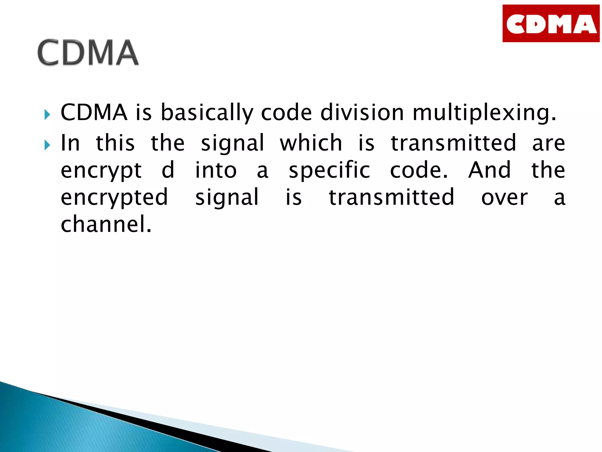  CDMA is basically code division multiplexing.
 In this the signal which is transmitted are
encrypt d into a specific code. And the
encrypted signal is transmitted over a
channel.
 