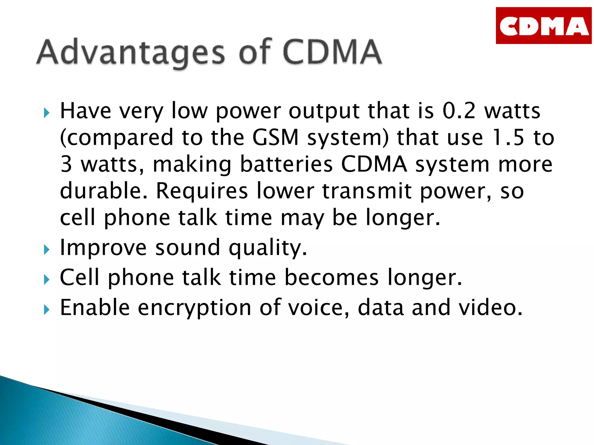  Have very low power output that is 0.2 watts
(compared to the GSM system) that use 1.5 to
3 watts, making batteries CDMA system more
durable. Requires lower transmit power, so
cell phone talk time may be longer.
 Improve sound quality.
 Cell phone talk time becomes longer.
 Enable encryption of voice, data and video.
 