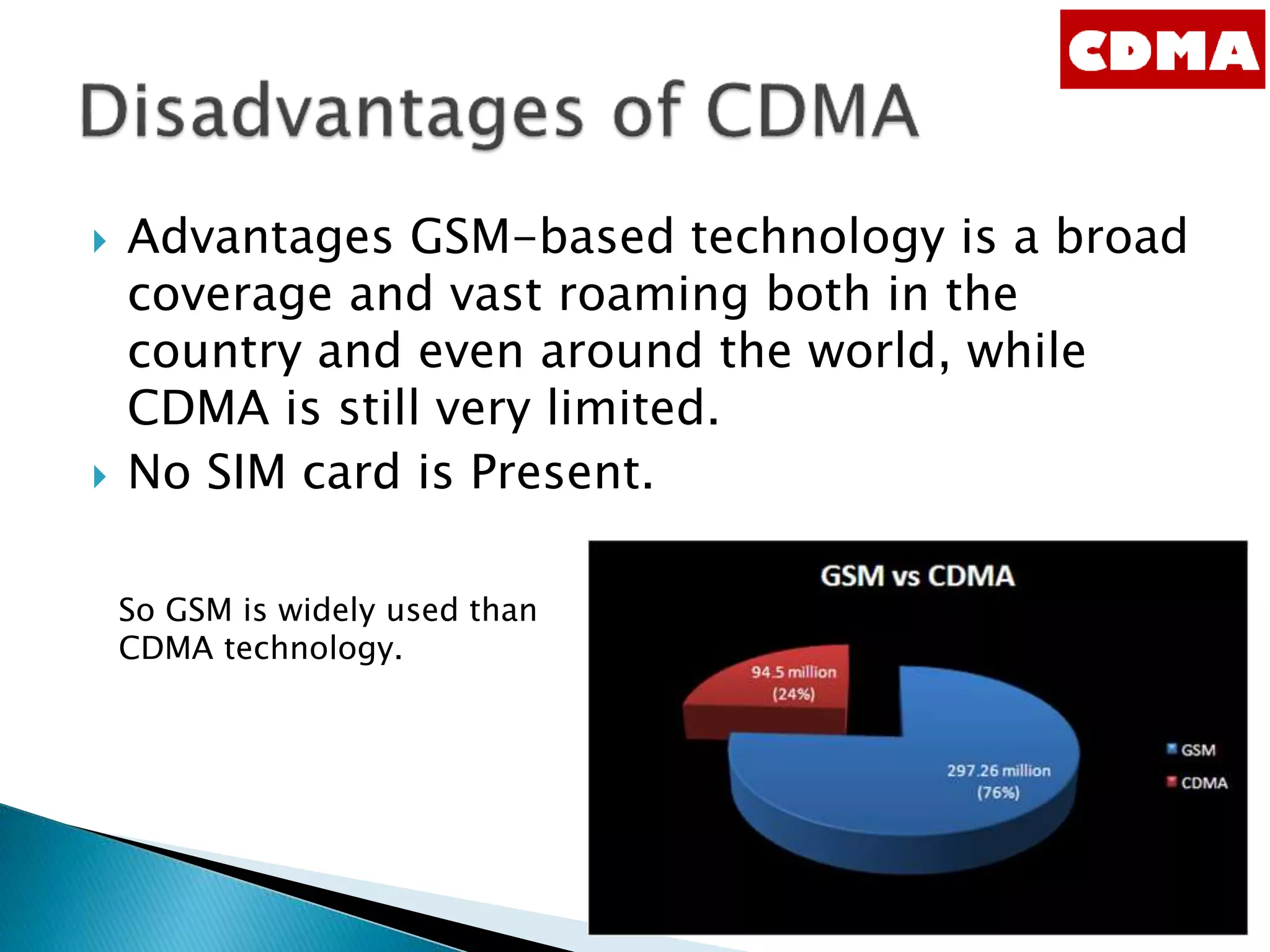  Advantages GSM-based technology is a broad
coverage and vast roaming both in the
country and even around the world, while
CDMA is still very limited.
 No SIM card is Present.
So GSM is widely used than
CDMA technology.
 