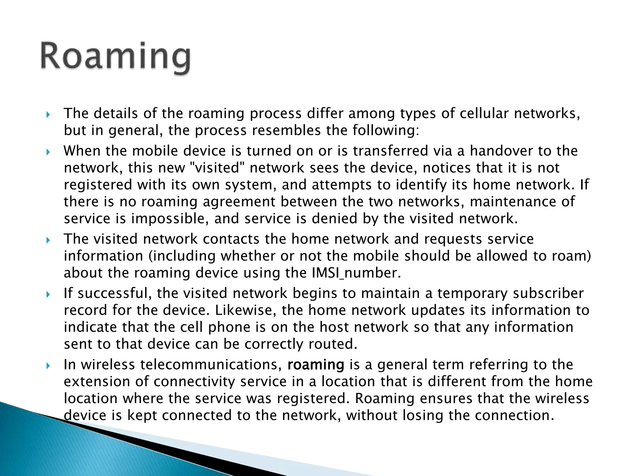  The details of the roaming process differ among types of cellular networks,
but in general, the process resembles the following:
 When the mobile device is turned on or is transferred via a handover to the
network, this new "visited" network sees the device, notices that it is not
registered with its own system, and attempts to identify its home network. If
there is no roaming agreement between the two networks, maintenance of
service is impossible, and service is denied by the visited network.
 The visited network contacts the home network and requests service
information (including whether or not the mobile should be allowed to roam)
about the roaming device using the IMSI number.
 If successful, the visited network begins to maintain a temporary subscriber
record for the device. Likewise, the home network updates its information to
indicate that the cell phone is on the host network so that any information
sent to that device can be correctly routed.
 In wireless telecommunications, roaming is a general term referring to the
extension of connectivity service in a location that is different from the home
location where the service was registered. Roaming ensures that the wireless
device is kept connected to the network, without losing the connection.
 