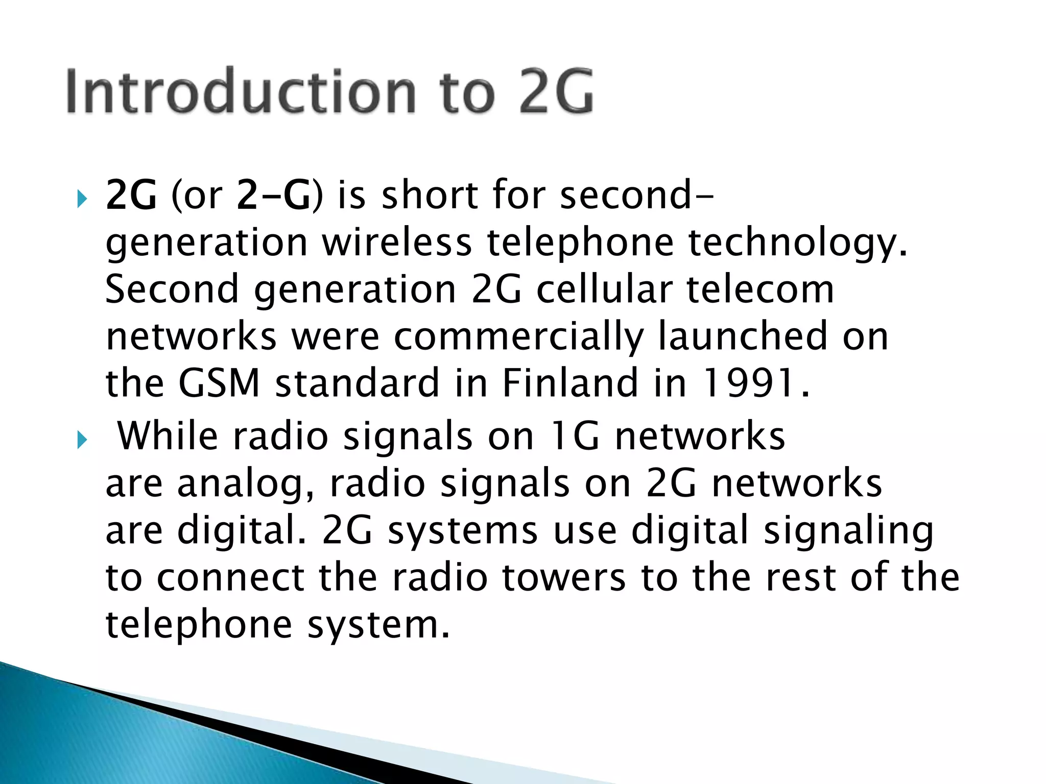  2G (or 2-G) is short for second-
generation wireless telephone technology.
Second generation 2G cellular telecom
networks were commercially launched on
the GSM standard in Finland in 1991.
 While radio signals on 1G networks
are analog, radio signals on 2G networks
are digital. 2G systems use digital signaling
to connect the radio towers to the rest of the
telephone system.
 