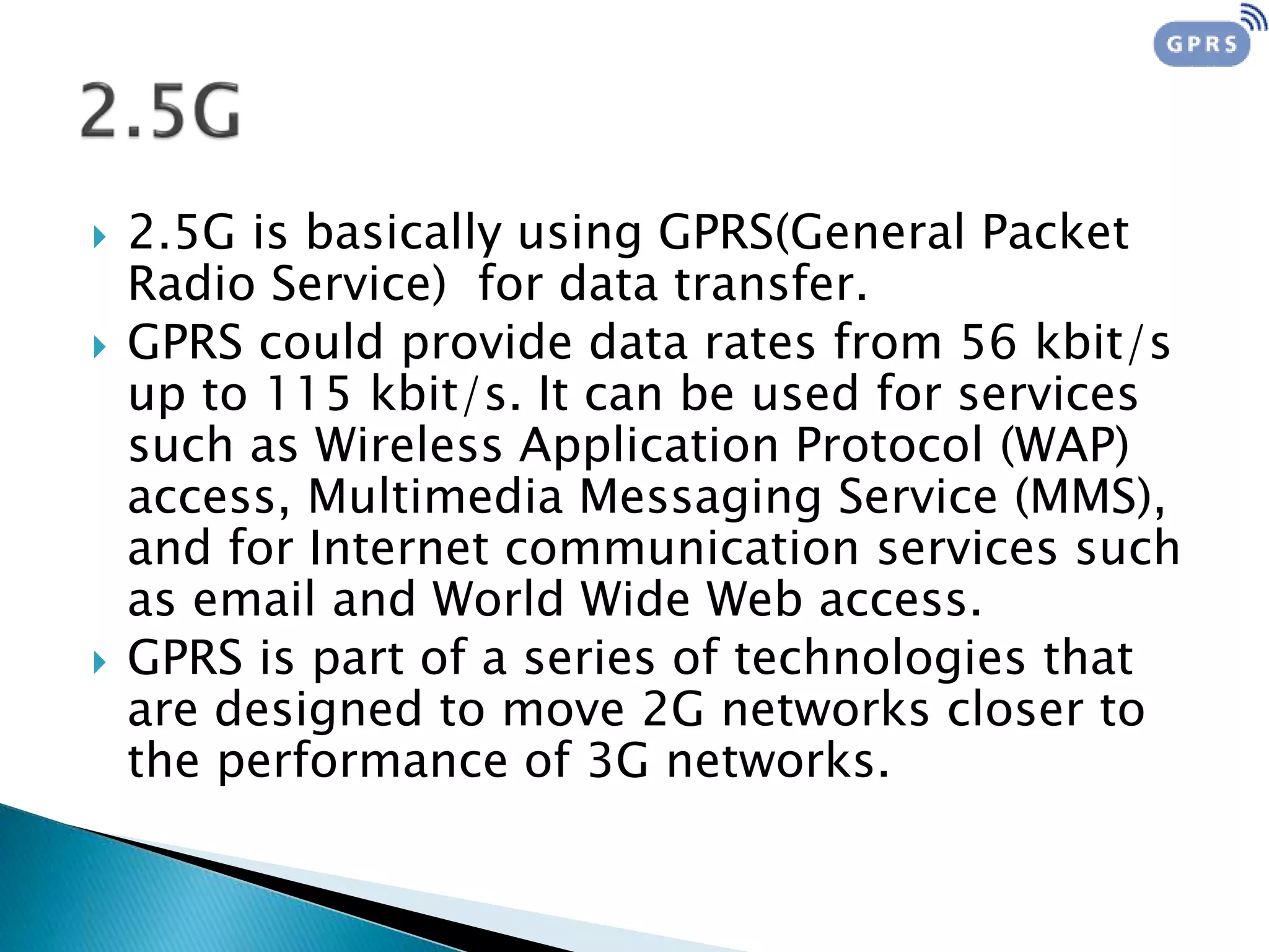  2.5G is basically using GPRS(General Packet
Radio Service) for data transfer.
 GPRS could provide data rates from 56 kbit/s
up to 115 kbit/s. It can be used for services
such as Wireless Application Protocol (WAP)
access, Multimedia Messaging Service (MMS),
and for Internet communication services such
as email and World Wide Web access.
 GPRS is part of a series of technologies that
are designed to move 2G networks closer to
the performance of 3G networks.
 