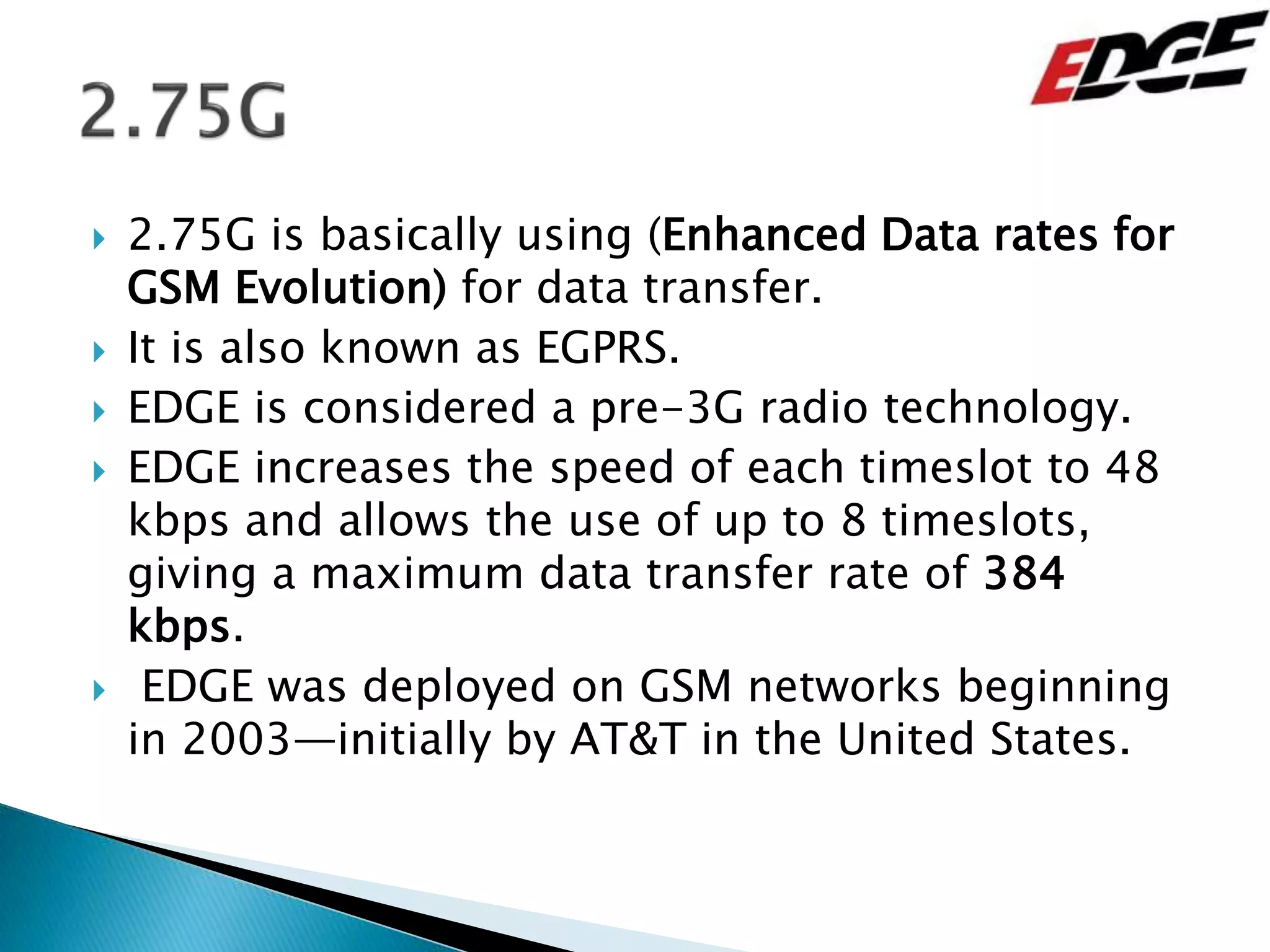  2.75G is basically using (Enhanced Data rates for
GSM Evolution) for data transfer.
 It is also known as EGPRS.
 EDGE is considered a pre-3G radio technology.
 EDGE increases the speed of each timeslot to 48
kbps and allows the use of up to 8 timeslots,
giving a maximum data transfer rate of 384
kbps.
 EDGE was deployed on GSM networks beginning
in 2003—initially by AT&T in the United States.
 